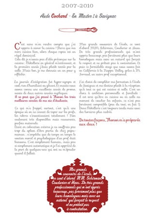 2007-2010

                    Aude Cochard • En Master 1 à Savignac



C’    est sans m’en rendre compte que j’ai
      appris à aimer la cuisine ! Parce que ma
mère cuisine bien, alors chaque repas est un
                                                      Mes grands souvenirs de l’école, ce sont
                                                      d’abord MM. Schirman, Coudurier et Haas.
                                                      De très grands professionnels qui m’ont
régal dominical.                                      appris beaucoup, pas forcément plus que leurs
Cela dit je n’avais pas d’idée préconçue sur la       homologues mais avec un naturel qui forçait
cuisine : l’hôtellerie en général m’intéressait, et   le respect et ne prêtait pas à contestation. Et
la première année j’étais plutôt tentée par la        puis ce formidable stage que nous avons fait
salle. Mais bon, je me donnais un an pour y           en Californie à la Nappa Valley, grâce à M.
réﬂéchir.                                             Ferraud, un autre prof exceptionnel.

La journée d’intégration fut hyper-sympa et           J’ai choisi de compléter ma formation à l’école
cool, rien d’humiliant ou gênant. Et ensuite nous     de Savignac et me destine plutôt à la réception
avons connu une excellente année de promo,            qu’à tout ce qui est cuisine et salle. C’est un
suivie de deux autres années mythiques.               choix à ambition personnelle et familiale :
Il se peut que j’ai passé à Thonon les trois          il est vrai qu’être en cuisine ou en salle au
meilleures années de ma vie d’étudiante.              moment de coucher les enfants, ce n’est pas
                                                      forcément compatible (pas du tout, en fait !).
Ce qui m’a frappé, surtout, c’est qu’à une            Dans l’hôtellerie c’est toujours tendu mais avec
époque où on ne cessait de taper sur les profs,       des horaires plus cadrés.
les nôtres s’investissaient totalement ! Non
seulement très disponibles mais rassurants,           De toutes façons, Thonon m’a préparée
parfois maternels.                                    aux deux !
Étant en colocation externe je ne souffrais pas
trop du spleen d’être partie de chez papa-
maman ; n’empêche que de temps en temps le
soutien moral et psychologique d’un prof était
bienvenu. C’est simplement humain… mais pas
si simplement automatique et je l’ai apprécié de
la part de quelques-uns qui ont su m’épauler
quand il fallait.




                                          Mes grands
                                      souvenirs de l’école,
                               ce sont d’abord MM. Schirman,
                              Coudurier et Haas. De très grands
                                professionnels qui m’ont appris
                               beaucoup, pas forcément plus que
                                leurs homologues mais avec un
                                  naturel qui forçait le respect
                                        et ne prêtait pas
                                         à contestation.
 