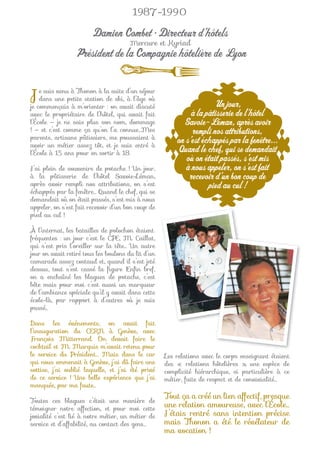 1987-1990

                        Damien Combet • Directeur d’hôtels
                                       Mercure et Kyriad
                  Président de la Compagnie hôtelière de Lyon


J   e suis venu à Thonon à la suite d’un séjour
    dans une petite station de ski, à l’âge où
je commençais à m’orienter : on avait discuté                        Un jour,
avec le propriétaire de l’hôtel, qui avait fait              à la pâtisserie de l’hôtel
l’École — je ne sais plus son nom, dommage                Savoie-Léman, après avoir
! — et c’est comme ça qu’on l’a connue…Mes                   rempli nos attributions,
parents, artisans pâtissiers, me poussaient à
avoir un métier assez tôt, et je suis entré à
                                                        on s’est échappés par la fenêtre...
l’École à 15 ans pour en sortir à 18.                   Quand le chef, qui se demandait
                                                           où on était passés, s’est mis
J’ai plein de souvenirs de potache ! Un jour,              à nous appeler, on s’est fait
à la pâtisserie de l’hôtel Savoie-Léman,                    recevoir d’un bon coup de
après avoir rempli nos attributions, on s’est                      pied au cul !
échappés par la fenêtre… Quand le chef, qui se
demandait où on était passés, s’est mis à nous
appeler, on s’est fait recevoir d’un bon coup de
pied au cul !

À l’internat, les batailles de polochon étaient
fréquentes : un jour c’est le CPE, M. Caillat,
qui s’est pris l’oreiller sur la tête… Un autre
jour on avait retiré tous les boulons du lit d’un
camarade assez costaud et, quand il s’est jeté
dessus, tout s’est cassé la ﬁgure !Enﬁn bref,
on a enchaîné les blagues de potache, c’est
bête mais pour moi c’est aussi un marqueur
de l’ambiance spéciale qu’il y avait dans cette
école-là, par rapport à d’autres où je suis
passé…

Dans les événements, on avait fait
l’inauguration du CERN à Genève, avec
François Mitterrand. On devait faire le
cocktail et M. Marquis m’avait retenu pour
le service du Président… Mais dans le car           Les relations avec le corps enseignant étaient
qui nous emmenait à Genève, j’ai dû faire une       des « relations hôtelières », une espèce de
sottise, j’ai oublié laquelle, et j’ai été privé    complicité hiérarchique, si particulière à ce
de ce service ! Une belle expérience que j’ai       métier, faite de respect et de convivialité…
manquée, par ma faute…
                                                    Tout ça a créé un lien affectif, presque
Toutes ces blagues c’était une manière de
témoigner notre affection, et pour moi cette
                                                    une relation amoureuse, avec l’École…
jovialité c’est lié à notre métier, un métier de    J’étais rentré sans intention précise
service et d’affabilité, au contact des gens…       mais Thonon a été le révélateur de
                                                    ma vocation !
 