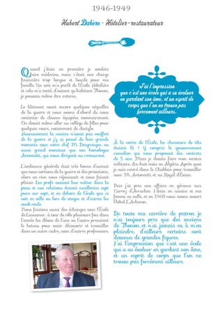 1946-1949

                      Hubert Dabère • Hôtelier-restaurateur




Q     uand j’étais en première je voulais
      faire médecine, mais c’était une charge
ﬁnancière trop longue et lourde pour ma
famille. Un ami m’a parlé de l’École Hôtelière                  J’ai l’impression
et cela m’a tenté, d’autant qu’habitant Thonon,
je pouvais même être externe.
                                                       que c’est une école qui a su évoluer
                                                       en gardant son âme, et un esprit de
Le bâtiment avait encore quelques séquelles                corps que l’on ne trouve pas
de la guerre et nous avons d’abord du nous                     forcément ailleurs.
contenter de classes équipées sommairement.
On devait même aller au collège de ﬁlles pour
quelques cours, notamment de dactylo.
Heureusement la cuisine n’avait pas souffert
de la guerre et j’y ai passé de bien grands
                                                    À la sortie de l’École, les chasseurs de tête
moments avec notre chef M. Desgranges, un
                                                    étaient là ! Y compris le gouvernement
aussi grand monsieur que son homologue
                                                    canadien qui nous proposait des contrats
Antonietti, qui nous dirigeait au restaurant.
                                                    de 5 ans. Mais je devais faire mon service
                                                    militaire, dix-huit mois en Algérie. Après quoi
L’ambiance générale était très bonne d’autant
                                                    je suis rentré dans le Chablais pour travailler
que nous sortions de la guerre et des privations,
                                                    avec M. Antonietti et au Royal d’Évian.
alors un rien nous réjouissait et nous faisait
plaisir. Les profs avaient leur métier dans la
                                                    Puis j’ai pris une affaire en gérance aux
peau et nos relations étaient excellentes sept
                                                    Carroz d’Arraches. J’étais en cuisine et ma
jours sur sept, et en dehors de l’école que ce
                                                    femme en salle, et en 1968 nous avons ouvert
soit en ville ou lors de stages et d’extras les
                                                    l’hôtel L’Arbaron.
week-ends.
Nous faisions aussi des échanges avec l’École
de Lausanne : à tour de rôle plusieurs fois dans    De toute ma carrière de patron je
l’année les élèves de l’une ou l’autre prenaient    n’ai toujours pris que des anciens
le bateau pour venir découvrir et travailler        de Thonon et n’ai jamais eu à m’en
dans un autre cadre, avec d’autres professeurs.     plaindre, d’ailleurs certains sont
                                                    devenus de grandes ﬁgures.
                                                    J’ai l’impression que c’est une école
                                                    qui a su évoluer en gardant son âme,
                                                    et un esprit de corps que l’on ne
                                                    trouve pas forcément ailleurs.
 