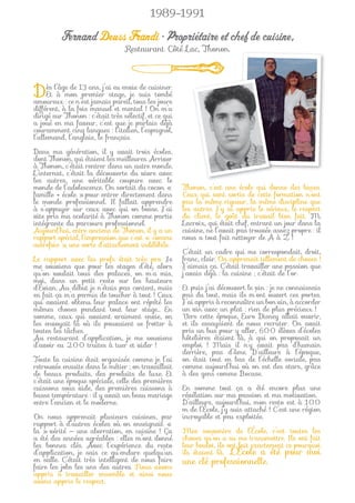 1989-1991

          Fernand Deuss Frandi • Propriétaire et chef de cuisine,
                                  Restaurant Côté Lac, Thonon.




Dès l’âgemonn’estans, j’aistage, jetous lestombé
   Et à
            de 13

amoureux : ce
                premier
                            eu envie de cuisiner.

                   jamais pareil,
                                     suis
                                            jours
différent, à la fois manuel et mental ! On m’a
dirigé sur Thonon : c’était très sélectif, et ce qui
a joué en ma faveur, c’est que je parlais déjà
couramment cinq langues : l’italien, l’espagnol,
l’allemand, l’anglais, le français.

Dans ma génération, il y avait trois écoles,
dont Thonon, qui étaient les meilleures. Arriver
à Thonon, c’était rentrer dans un autre monde.
L’internat, c’était la découverte du vivre avec
les autres, une véritable coupure avec le
monde de l’adolescence. On sortait du cocon «          Thonon, c’est une école qui donne des bases.
famille + école » pour entrer directement dans         Ceux qui sont sortis de cette formation n’ont
le monde professionnel. Il fallait apprendre           pas la même rigueur, la même discipline que
à s’appuyer sur ceux avec qui on bosse. J’ai           les autres. J’y ai appris le sérieux, le respect
vite pris ma scolarité à Thonon comme partie           du client, le goût du travail bien fait. M.
intégrante du parcours professionnel.                  Lacroix, qui était chef, entrant un jour dans la
Aujourd’hui, entre anciens de Thonon, il y a un        cuisine, ne l’avait pas trouvée assez propre : il
rapport spécial, l’impression que c’est « comme        nous a tout fait nettoyer de A à Z !
autrefois », une sorte d’attachement indélébile.
                                                       C’était un cadre qui me correspondait, droit,
Le rapport avec les profs était très pro. Je           franc, clair. On apprenait tellement de choses !
me souviens que pour les stages d’été, alors           J’aimais ça. C’était travailler une passion que
qu’on voulait tous des palaces, on m’a mis,            j’avais déjà : la cuisine ; c’était de l’or.
moi, dans un petit resto sur les hauteurs
d’Évian. Au début je n’étais pas content, mais         Et puis j’ai découvert le vin : je ne connaissais
en fait ça m’a permis de toucher à tout ! Ceux         pas du tout, mais ils m’ont ouvert ces portes.
qui avaient obtenu leur palace ont répété les          J’ai appris à reconnaître un bon vin, à accorder
mêmes choses pendant tout leur stage… En               un vin avec un plat : rien de plus précieux !
somme, ceux qui avaient vraiment envie, on             Vers cette époque, Euro Disney allait ouvrir,
les envoyait là où ils pouvaient se frotter à          et ils essayaient de nous recruter. On avait
toutes les tâches.                                     pris un bus pour y aller, 600 élèves d’écoles
Au restaurant d’application, je me souviens            hôtelières étaient là, à qui on proposait un
d’avoir eu 200 truites à tuer et vider !               emploi ! Mais il n’y avait pas d’humain
                                                       derrière, pas d’âme. D’ailleurs à l’époque,
Toute la cuisine était organisée comme je l’ai         on était tout en bas de l’échelle sociale, pas
retrouvée ensuite dans le métier ; on travaillait      comme aujourd’hui où on est des stars, grâce
de beaux produits, des produits de luxe. Et            à des gens comme Bocuse.
c’était une époque spéciale, celle des premières
cuissons sous vide, des premières cuissons à           En somme tout ça a été encore plus une
basse température : il y avait un beau mariage         révélation sur ma passion et ma motivation.
entre l’ancien et le moderne.                          D’ailleurs, aujourd’hui, mon resto est à 100
                                                       m de l’École, j’y suis attaché ! C’est une région
On nous apprenait plusieurs cuisines, par              incroyable et peu exploitée.
rapport à d’autres écoles où on enseignait «
la » vérité — une aberration, en cuisine ! Ça          Mes souvenirs de l’École, c’est toutes les
a été des années agréables : elles m’ont donné         choses qu’on a su me transmettre. Ils ont fait
les bonnes clés. Avec l’expérience du resto            leur boulot, ils ont fait exactement ce pourquoi
d’application, je sais ce qu’endure quelqu’un          ils étaient là. L’École a été pour moi
en salle. C’était très intelligent de nous faire       une clé professionnelle.
faire les jobs les uns des autres. Nous avons
appris à travailler ensemble et ainsi nous
avons appris le respect.
 