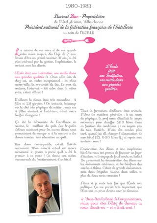1980-1983

                              Laurent Duc • Propriétaire
                               de l’hôtel Ariana, Villeurbanne
       Président national de la fédération française de l’hôtellerie
                                      au sein de l’UMIH




 L   a cuisine de ma mère et de ma grand-
     mère m’ont inspiré, dès l’âge de 7 ans,
l’envie d’être un grand cuisinier. Mais j’ai été
plus intéressé par la gestion, l’exploitation, le
contact avec les clients.                                             L’École
L’École était une Institution, une vieille dame
                                                                         était
aux grandes qualités. Et c’était aller loin de                     une Institution,
chez soi, un cadre exceptionnel : en plein                         une vieille dame
centre-ville, la proximité du lac… Le port du                       aux grandes
costume, l’internat — 66 ados dans la même                            qualités.
pièce, c’était délicat !

D’ailleurs la classe était très masculine : 4
ﬁlles et 28 garçons ! On insistait beaucoup
sur le côté très physique du métier ; mais ces
4 ﬁlles vivaient à l’extérieur, c’était notre       Toute la formation, d’ailleurs, était orientée.
bouffée d’oxygène !                                 Même les matières générales : à un cours
                                                    de physique, la prof nous détaillait le temps
Ç’a été la découverte de l’excellence en            nécessaire pour chauffer 500 litres d’eau
cuisine, le meilleur du goût. Les brigades          en fonction des conditions. Je ne voyais pas
d’élèves cuisinant pour les autres élèves nous      du tout l’intérêt… Mais des années plus
permettaient de manger « à la cantine » des         tard, quand j’ai dû changer l’alimentation de
choses inouïes : une éducation au goût…             mon hôtel (12 000 litres !), j’ai repris mes
                                                    anciens cours !
Une chose remarquable, c’était l’hôtel-
restaurant. Mon associé actuel est encore           L’association des élèves et une coopérative
surnommé « groom » parce qu’il a été le             hôtelière nous ont permis de ﬁnancer un foyer
premier à ce poste ! Ça donne une vision            d’étudiant et le voyage de ﬁn d’année, en Italie !
transversale du fonctionnement d’un hôtel.          On y reversait la rémunération des élèves sur
                                                    les événements extérieurs, et les bénéﬁces des
                                                    soirées à thème. C’était de grands événements,
                                                    avec deux brigades cuisine, deux salles, et
                                                    plus de deux cents convives !

                                                    J’étais et je reste très ﬁer que l’École soit
                                                    publique. Ça me paraît très important que
                                                    l’État soit en prise directe avec ce domaine.

                                                    « Vous êtes la base de l’organisation,
                                                    mais vous êtes l’élite de demain »,
                                                    nous disait-on — et c’était vrai !
 