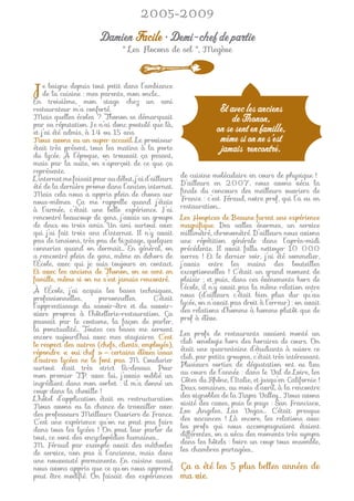 2005-2009

                        Damien Facile • Demi-chef de partie
                                 " Les Flocons de sel ", Megève




Jedebaigne depuismes parents,dans l’ambiance
     la cuisine :
                  tout petit
                              mon oncle…
En troisième, mon stage chez un ami
restaurateur m’a conforté.                                           Et avec les anciens
Mais quelles écoles ? Thonon se démarquait                               de Thonon,
par sa réputation. Je n’ai donc postulé que là,
et j’ai été admis, à 14 ou 15 ans.                                  on se sent en famille,
Nous avons eu un super accueil. Le proviseur                         même si on ne s’est
était très présent, tous les matins à la porte                       jamais rencontré.
du lycée. À l’époque, on trouvait ça pesant,
mais par la suite, on s’aperçoit de ce que ça
représente.
L’internat me faisait peur au début, j’ai d’ailleurs   de cuisine moléculaire en cours de physique !
été de la dernière promo dans l’ancien internat.       D’ailleurs en 2007, nous avons vécu la
Mais cela nous a appris plein de choses sur            ﬁnale du concours des meilleurs ouvriers de
nous-mêmes. Ça me rappelle quand j’étais               France : c’est Féraud, notre prof, qui l’a eu en
à l’armée, c’était une belle expérience. J’ai          restauration…
rencontré beaucoup de gens, j’avais un groupe          Les Hospices de Beaune furent une expérience
de deux ou trois amis. Un ami surtout avec             magniﬁque. Des salles énormes, un service
qui j’ai fait trois ans d’internat. Il n’y avait       millimétré, chronométré. D’ailleurs nous avions
pas de tensions, très peu de bizutage, quelques        une répétition générale dans l’après-midi
conneries quand on dormait… En général, on             précédente. Il avait fallu nettoyer 10 000
a rencontré plein de gens, même en dehors de           verres ! Et le dernier soir, j’ai été sommelier,
l’École, avec qui je suis toujours en contact.         j’avais entre les mains des bouteilles
Et avec les anciens de Thonon, on se sent en           exceptionnelles ! C’était un grand moment de
famille, même si on ne s’est jamais rencontré.         plaisir ; et puis, dans ces événements hors de
À l’École, j’ai acquis les bases techniques,           l’école, il n’y avait pas la même relation entre
professionnelles,     personnelles.       C’était      nous (d’ailleurs c’était bien plus dur qu’au
l’apprentissage du savoir-être et du savoir-           lycée, on n’avait pas droit à l’erreur) : on avait
vivre propres à l’hôtellerie-restauration. Ça          des relations d’homme à homme plutôt que de
passait par le costume, la façon de parler,            prof à élève.
la ponctualité… Toutes ces bases me servent
encore aujourd’hui avec mes stagiaires. C’est          Les profs de restaurants avaient monté un
le respect des autres (chefs, clients, employés),      club œnologie hors des horaires de cours. On
répondre « oui chef » — certains élèves issus          était une quarantaine d’étudiants à suivre ce
d’autres lycées ne le font pas. M. Coudurier           club, par petits groupes, c’était très intéressant.
surtout était très strict là-dessus. Pour              Plusieurs sorties de dégustation ont eu lieu
mon premier T.P. avec lui, j’avais oublié un           au cours de l’année : dans le Val de Loire, les
ingrédient dans mon sorbet : il m’a donné un           Côtes du Rhône, l’Italie, et jusqu’en Californie !
coup dans la cheville !                                Deux semaines, au mois d’avril, à la rencontre
L’hôtel d’application était en restructuration         des vignobles de la Napa Valley… Nous avons
Nous avons eu la chance de travailler avec             visité des caves, puis le pays : San Francisco,
des professeurs Meilleurs Ouvriers de France.          Los Angeles, Las Vegas… C’était presque
C’est une expérience qu’on ne peut pas faire           des vacances ! Là encore, les relations avec
dans tous les lycées ! On peut leur parler de          les profs qui nous accompagnaient étaient
tout, ce sont des encyclopédies humaines…              différentes, on a vécu des moments très sympa
M. Féraud par exemple avait des méthodes               dans les hôtels : boire un coup tous ensemble,
de service, non pas à l’ancienne, mais dans            les chambres partagées…
une nouveauté permanente. En cuisine aussi,
nous avons appris que ce qu’on nous apprend            Ça a été les 5 plus belles années de
peut être modiﬁé. On faisait des expériences           ma vie.
 