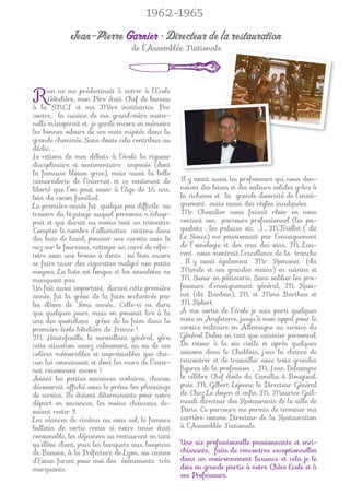 1962-1965

            Jean-Pierre Garnier • Directeur de la restauration
                                  de l’Assemblée Nationale




R    ien ne me prédestinait à entrer à l’Ecole
     Hôtelière, mon Père était Chef de bureau
à la SNCF et ma Mère institutrice. Par
contre, la cuisine de ma grand-mère mater-
nelle m’inspirait et je garde encore en mémoire
les bonnes odeurs de ses mets mijotés dans la
grande cheminée. Sans doute cela contribua au
déclic. ..
Je retiens de mes débuts à l’école la rigueur
disciplinaire et vestimentaire imposée (dont
la fameuse blouse grise), mais aussi la belle
camaraderie de l’internat et ce sentiment de       Il y avait aussi les professeurs qui nous don-
liberté que l’on peut avoir à l’âge de 16 ans,     naient des bases et des valeurs solides grâce à
loin du cocon familial.                            la richesse et la grande diversité de l’ensei-
La première année fut quelque peu difﬁcile au      gnement mais aussi des règles inculquées.
travers du bizutage auquel personne n’échap-       Mr Chevalier nous faisait rêver en nous
pait et qui durait au moins tout un trimestre.     contant son parcours professionnel (les pa-
Compter le nombre d’allumettes contenu dans        quebots , les palaces etc. …) , M.Triollet ( dit
des buts de hand, pousser une carotte avec le      Le Sioux) me passionnait par l’enseignement
nez sur le fourneau, nettoyer un carré de réfec-   de l’œnologie et des crus des vins, M. Lau-
toire avec une brosse à dents , ou bien encore     rent nous montrait l’excellence de la tranche
se faire taxer des cigarettes malgré nos petits    . Il y avait également Mr Romanet (dit
moyens. La liste est longue et les anecdotes ne    Mimile et ses grandes mains) en cuisine et
manquent pas.                                      M. Sueur en pâtisserie. Sans oublier les pro-
Un fait aussi important durant cette première      fesseurs d’enseignement général, M. Ravi-
année, fut la grève de la faim orchestrée par      net (dit Banban), M. et Mme Barthas et
les élèves de 3ème année… Celle-ci ne dura         M. Robert.
que quelques jours, mais on pouvait lire à la      A ma sortie de l’école je suis parti quelques
une des quotidiens : grève de la faim dans la      mois en Angleterre, jusqu’à mon appel pour le
première école hôtelière de France !               service militaire en Allemagne au service du
M. Hautefeuille, le surveillant général, géra      Général Dulac en tant que cuisinier personnel.
cette situation assez calmement, au vu de ses      De retour à la vie civile et après quelques
colères mémorables et imprévisibles que cha-       saisons dans le Chablais, j’eus la chance de
cun lui connaissait et dont les murs de l’inter-   rencontrer et de travailler avec trois grandes
nat raisonnent encore !                            ﬁgures de la profession , M. Jean Delaveyne
Avant les petites vacances scolaires, chacun       le célèbre Chef étoile du Camélia à Bougival,
découvrait afﬁché sous le préau les plannings      puis M. Gilbert Lejeune le Directeur Général
de service. Ils étaient déterminants pour notre    de Chez Le doyen et enﬁn M. Maurice Guil-
départ en vacances, les moins chanceux de-         mault directeur des Restaurants de la ville de
vaient rester !!                                   Paris. Ce parcours me permis de terminer ma
Les séances de cinéma au sous sol, le fameux       carrière comme Directeur de la Restauration
bulletin de sortie remis si notre tenue était      à l’Assemblée Nationale.
convenable, les déjeuners au restaurant en tant
qu’élève client, puis les banquets aux hospices    Une vie professionnelle passionnante et enri-
de Beaune, à la Préfecture de Lyon, au casino      chissante, faite de rencontres exceptionnelles
d’Evian furent pour moi des évènements très        dans un environnement luxueux et cela je le
marquants.                                         dois en grande partie à notre Chère Ecole et à
                                                   ses Professeurs.
 
