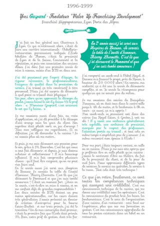 1996-1999

  Yves Gaspard • Fondateur "Valor Up Franchising Development"
                      Franchisé Hippopotamus, Lyon Porte des Alpes




J’aiuneCeun bac internationale Chartreux de
      fait
   Lyon.
faire
                   général aux
            qui m’intéressait alors, c’était
          carrière
                                               à

                                 : l’hôtellerie-
                                                              En 1e année aussi j’ai servi aux
                                                             Hospices de Beaune. Je servais
restauration paraissaient indiquée. L’École                    la table de l’invité d’honneur,
hôtelière de Thonon, c’était la proximité
de Lyon et de la Suisse, l’ancienneté et la
                                                             Thierry Lhermitte. C’est là que
réputation, et puis son association des anciens              j’ai découvert le Pommard et que
élèves. J’ai donc fait une première année de                     j’en suis tombé amoureux !
mise à niveau, suivie d’un BTS en deux ans.
                                                        J’ai remporté un week-end à l’hôtel Royal, et
J’ai été passionné par l’esprit d’équipe, la
                                                        Danone m’a ﬁnancé le projet, près de Rouen, à
rigueur nécessaire, le professionnalisme,
                                                        hauteur de 20 000F alors ! En somme, ma
l’exigence de qualité dans la prestation de
                                                        scolarité, ça a été une 1e année de découverte
service. J’ai trouvé ça très constructif à titre
                                                        complète, et en 3e année la récompense pour
personnel. Mais j’ai été surpris de découvrir
                                                        quelqu’un qui ne venait pas du milieu…
à quel point ce travail était physique !
Un jour, alors qu’on apprenait la découpe du
                                                        Je me souviens des soirées du Beaujolais
poulet, j’avais laissé le sot-l’y-laisse ! Et le prof
                                                        Nouveau, où on était tous dans le centre-ville
alors : « Monsieur Gaspard, c’est vraiment
                                                        jusqu’à 4h du matin, et le lendemain à 8h en
le sot qui l’y laisse… »
                                                        cours : ça aussi, ça m’a appris !
                                                        Nos week-ends se passaient soit dans des
Je me souviens aussi d’une fois, au resto
                                                        extras (au Royal Évian, à Genève…), soit au
d’application, où j’ai dû procéder à la découpe
                                                        ski ! Il y avait une ambiance généralement
d’une orange sous les yeux du client. Son
                                                        très agréable, une ambiance de proximité,
suprême était plutôt sorti en jus d’orange !
                                                        marquée par le respect des professeurs,
Tous mes collègues me regardaient… Et en
                                                        l’attention portée au travail ; et tout cela en
déﬁnitive, j’ai dû demander à la cuisine ! Je
                                                        même temps n’empêchait pas de s’amuser. J’ai
ne savais plus où me mettre…
                                                        même rencontré mon épouse à l’École !
Et puis, je me suis découvert une passion pour
                                                        Pour ma part, j’étais toujours content, en salle
le vin, grâce à M. Bosredon. C’est lui qui nous
                                                        ou en cuisine. Mais je me suis vite aperçu que
a tout fait découvrir, et depuis, je suis devenu
                                                        je préférais être en salle plutôt qu’en cuisine :
acheteur et collectionneur ! Il m’a beaucoup
                                                        j’avais le sentiment d’être au théâtre, du fait
inﬂuencé. Il m’a fait comprendre plusieurs
                                                        de la proximité du client, et de la peur de
choses : qu’il faut être exigeant, qu’on ne peut
                                                        mal faire. Nous apprenions différents types
rien faire seul.
                                                        de services, le service au guéridon, le service à
En 1e année aussi j’ai servi aux Hospices
                                                        la russe… Tout cela était très technique !
de Beaune. Je servais la table de l’invité
d’honneur, Thierry Lhermitte. C’est là que j’ai
découvert le Pommard et que j’en suis tombé             Ce que j’en retire, ﬁnalement, ce sont
amoureux ! C’était un moment fort : j’étais en          toutes les compétences techniques
1e année, c’est-à-dire en mise à niveau, et on          qui asseyent une crédibilité. C’est ma
me conﬁait déjà de grandes responsabilités !            connaissance technique de la cuisine, qui me
Les deux années de BTS étaient un peu                   donne une crédibilité avec les opérateurs. C’est
moins opérationnelles, car les cours étaient            la connaissance du produit brut, les bases, les
très généralistes. J’avais présenté un dossier          fondamentaux. C’est le sens de l’organisation
de création d’entreprise pour la bourse                 d’une cuisine, d’un restaurant : sens basé sur
Évian-Badoit : et sur trois primés, j’ai été le         l’expérience, plus que sur ma formation en
troisième ! Un de mes camarades était premier,          gestion. C’est ma connaissance approfondie de
c’était la première fois que l’École était primée.      tous les postes existants dans un hôtel ou un
M. Bois, notre prof de gestion, était très ﬁer.         restaurant.
 