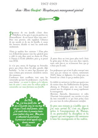 1967-1969

       Jean-Marc Grosfort • Réception puis management général




P   ersonne de ma famille n’était dans
    l’hôtellerie, et les gens à qui j’en parlais me
déconseillaient de me lancer dans cette voie !
Pour mes parents, cela signiﬁait l’absence
de vie sociale et de vie de famille, à cause
des horaires décalés et tous les week-ends
condamnés.

Mais je voulais être cuisinier ! Mon père
m’a d’abord fait passer mon bac général, puis
a cédé. Je suis donc entré en classe de Mise
à Niveau à l’École Hôtelière, puis y ai passé         À peine deux ou trois jours plus tard c’était
mon BTH.                                              la grève pour de bon, et je suis donc reparti,
                                                      mais cette fois-ci en m’assurant bien que je
Je n’ai pas connu de bizutage ou brimades             n’étais pas le seul…
parce que j’étais dans les plus grands, déjà
bachelier : ce bac et notre âge faisaient que         Les professeurs qui m’ont le plus marqué sont
nous n’étions pas vraiment considérés comme           ceux que j’ai connus en cuisine, notamment
des nouveaux.                                         MM. Sueur et Sylvestre. Ce n’était pas un
L’ambiance était excellente, tant avec les            hasard car c’était ce que je voulais faire.
camarades qu’avec les professeurs ; et je le dis
sans hésiter : ce serait à refaire, je le referais    En réalité, en sortant je n’ai fait que quatre ans
tout de suite !... mais avec les mêmes profs et       de cuisine dans des établissements de Genève,
camarades car nous formions une famille.              Annecy et Morzine, puis me suis trouvé
                                                      orienté vers la réception et assez rapidement
                                                      le management.
                                                      Sheraton, Ramada, Renaissance et enﬁn
                                                      Marriott International… ma carrière n’a pas
                                                      du tout ressemblé à ce qui était prévu mais
                   En 1968,                           j’en suis tout de même pleinement satisfait.
             j’ai bien failli être
       mis à la porte car j’ai cru trop               Et pas une minute je n’oublie que si
     tôt que l’école était fermée, alors              j’en suis arrivé là, c’est au départ
      j’ai sauté dans le premier train                grâce à l’enseignement de Thonon,
     pour rentrer chez moi. Mon père                  et en particulier la discipline et la
        m’attendait de pied ferme :                   rigueur qui ont toujours été communs
       le proviseur avait appelé et je                à tous les enseignants et les cadres.
                devais revenir
                    illico.
 