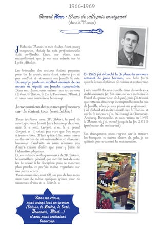 1966-1969

                 Gérard Haas • 10 ans de salle puis enseignant
                                        (dont à Thonon)




J  ’habitais Thonon et mes études étant assez
   moyennes, choisir la voie professionnelle
était préférable. Étant sur place, c’est
naturellement que je me suis orienté sur le
Lycée Hôtelier.

Les brimades des anciens étaient pesantes
pour les 1e année, mais étant externe j’en ai       En 1969 j’ai décroché la 3e place du concours
peu souffert et retrouvais ma famille le soir.      national de jeune barman, une belle ﬁerté
Du coup je garde un excellent souvenir de ces       ajoutée à mes diplômes de cuisine et restaurant.
années où régnait une franche camaraderie.
Dans ma classe, nous avions tous un surnom          J’ai travaillé dix ans en salle dans de nombreux
(Crésus, le Breton, le Curé, Nounours, Minet…)      établissements (et fait mon service militaire à
et nous nous soutenions beaucoup.                   l’hôtel du gouverneur de Lyon), puis j’ai trouvé
                                                    que cette vie était trop incompatible avec la vie
Je me souviens de tous mes professeurs              de famille, alors je suis passé au professorat.
car ils étaient tous formidables !                  J’ai d’abord été maître-auxiliaire à Thonon, et
                                                    après le concours j’ai été envoyé à Chamonix,
Nous trichions avec M. Robert, le prof de           Anthony, Bonneville… et suis revenu en 1995
sport, qui nous faisait faire beaucoup de cross,    à Thonon où j’ai exercé jusqu’à la ﬁn 2010
avec le « petit Corzent » ou le « grand             (professeur de restaurant).
Corzent » : il n’était pas rare que l’on coupe
à travers bois… Mais grâce à lui, nous avons        Un changement sans regrets car à travers
eu des sorties de ski mémorables, et découvert      les banquets et autres dîners de gala, je ne
beaucoup d’endroits où nous n’avions pas            quittais pas vraiment la restauration.
d’autre raison d’aller que pour y faire de
l’éducation physique.
Et j’entends encore la grosse voix de M. Boisier,
le surveillant général, qui mettait tout de suite
les 1e année à la discipline, puis se montrait
plus proche, et parfois moins regardant sur
nos petits écarts.
Nous avons vécu mai 68, un peu de loin mais
avec tout de même quelques grèves pour de
nouveaux droits et « libertés ».



              Dans ma classe,
        nous avions tous un surnom
       (Crésus, le Breton, le Curé,
           Nounours, Minet...)
          et nous nous soutenions
                 beaucoup.
 