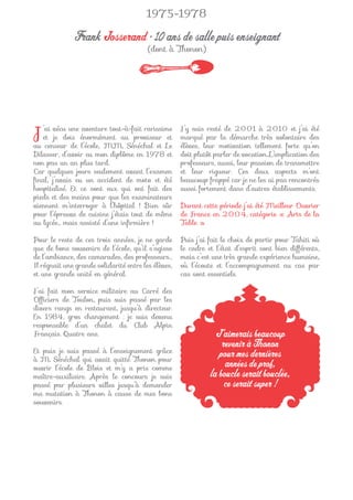 1975-1978

              Frank Josserand • 10 ans de salle puis enseignant
                                         (dont à Thonon)




J  ’ai vécu une aventure tout-à-fait rarissime
   et je dois énormément au proviseur et
au censeur de l’école, MM. Sénéchal et Le
                                                     J’y suis resté de 2001 à 2010 et j’ai été
                                                     marqué par la démarche très volontaire des
                                                     élèves, leur motivation tellement forte qu’on
Dilasser, d’avoir eu mon diplôme en 1978 et          doit plutôt parler de vocation. L’implication des
non pas un an plus tard.                             professeurs, aussi, leur passion de transmettre
Car quelques jours seulement avant l’examen          et leur rigueur. Ces deux aspects m’ont
ﬁnal, j’avais eu un accident de moto et été          beaucoup frappé car je ne les ai pas rencontrés
hospitalisé. Et ce sont eux qui ont fait des         aussi fortement dans d’autres établissements.
pieds et des mains pour que les examinateurs
viennent m’interroger à l’hôpital ! Bien sûr         Durant cette période j’ai été Meilleur Ouvrier
pour l’épreuve de cuisine j’étais tout de même       de France en 2004, catégorie « Arts de la
au lycée… mais assisté d’une inﬁrmière !             Table ».

Pour le reste de ces trois années, je ne garde       Puis j’ai fait le choix de partir pour Tahiti où
que de bons souvenirs de l’école, qu’il s’agisse     le cadre et l’état d’esprit sont bien différents,
de l’ambiance, des camarades, des professeurs…       mais c’est une très grande expérience humaine,
Il régnait une grande solidarité entre les élèves,   où l’écoute et l’accompagnement au cas par
et une grande unité en général.                      cas sont essentiels.

J’ai fait mon service militaire au Carré des
Ofﬁciers de Toulon, puis suis passé par les
divers rangs en restaurant, jusqu’à directeur.
En 1984, gros changement : je suis devenu
responsable d’un chalet du Club Alpin
Français. Quatre ans.                                            J’aimerais beaucoup
                                                                   revenir à Thonon
Et puis je suis passé à l’enseignement grâce
à M. Sénéchal qui avait quitté Thonon pour
                                                                  pour mes dernières
ouvrir l’école de Blois et m’y a pris comme                         années de prof,
maître-auxiliaire. Après le concours je suis                   la boucle serait bouclée,
passé par plusieurs villes jusqu’à demander                         ce serait super !
ma mutation à Thonon à cause de mes bons
souvenirs.
 