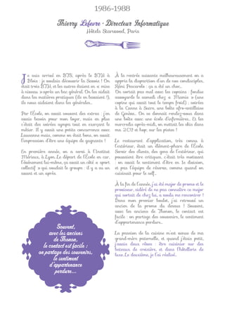 1986-1988

                   Thierry Lefevre • Directeur Informatique
                                   Hôtels Starwood, Paris




J   e suis arrivé en BTS, après le BTH à
    Blois : je voulais découvrir la Savoie ! On
était trois BTH, et les autres étaient en « mise
                                                   À la rentrée suivante malheureusement on a
                                                   appris la disparition d’un de nos condisciples,
                                                   Rémi Pescarolo : ça a été un choc…
à niveau » après un bac général. On les aidait     On sortait pas mal avec les copains : fondue
dans les matières pratiques (ils en bavaient !),   savoyarde le samedi chez « Mamie » (une
ils nous aidaient dans les générales…              copine qui avait tout le temps froid) ; soirées
                                                   à la Canne à Sucre, une boîte afro-antillaise
Par l’École, on avait souvent des extras : j’en    de Genève… On se donnait rendez-vous dans
avais besoin pour mon loyer, mais en plus          une boîte avec une école d’inﬁrmières… Et les
c’était des soirées sympa tout en exerçant le      mercredis après-midi, on mettait les skis dans
métier. Il y avait une petite concurrence avec     ma 2CV et hop, sur les pistes !
Lausanne mais, comme on était bons, on avait
l’impression d’être une équipe de gagnants !       Le restaurant d’application, très connu à
                                                   l’extérieur, était un élément-phare de l’École.
En première année, on a servi à l’Institut         Servir des clients, des gens de l’extérieur, qui
Mérieux, à Lyon. Le départ de l’École en car,      pouvaient être critiques, c’était très motivant
l’événement lui-même, ça avait un côté « sport     : on avait le sentiment d’être en 1e division,
collectif » qui soudait le groupe : il y a eu un   et pas l’équipe de réserve, comme quand on
avant et un après.                                 cuisinait pour le self…

                                                   À la ﬁn de l’année, j’ai été major de promo et le
                                                   proviseur, sidéré de ne pas connaître ce major
                                                   qui sortait de chez lui, a voulu me rencontrer !
                                                   Dans mon premier boulot, j’ai retrouvé un
                                                   ancien de la promo du dessus ! Souvent,
                                                   avec les anciens de Thonon, le contact est
                                                   facile : on partage des souvenirs, le sentiment
                                                   d’appartenance perdure…
                 Souvent,
              avec les anciens                     La passion de la cuisine m’est venue de ma
                de Thonon,                         grand-mère paternelle, et quand j’étais petit,
           le contact est facile :                 j’avais deux rêves : être cuisinier sur des
                                                   bateaux de croisière, et dans l’hôtellerie de
         on partage des souvenirs,                 luxe. Le deuxième, je l’ai réalisé…
                le sentiment
              d’appartenance
                 perdure...
 