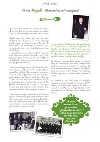 1961-1963

              Lucien Mongelli • Restaurateur puis enseignant



J  e suis né et habitais en Tunisie, où j’avais
   un ami dont les parents tenaient un palace.
C’est cet endroit magique qui m’a tracé la voie.

Après mon bac philo, j’ai tout de suite
enchaîné sur Thonon. J’ai eu un bizutage
plutôt rigolo : je devais mesurer la cour de         Je me souviens de plusieurs très grands profs
récréation « en allumettes au carré » ! Cela         de Thonon, tels « Mimile » Romanet, les
m’a pris des heures et c’était idiot, mais rien      Quillot, les Barthas, M. Robert qui nous
d’humiliant.                                         faisait aimer le sport même quand il faisait
J’avais 18 ans et ne suis pas allé à l’internat      très froid. Et Mme Lutz, qui était adorable et
mais dans une chambre en ville, chez Mme             gentille et nous traitait comme ses ﬁls.
Lutz qui était aussi notre prof de compta et
de philo. Et j’avais un grand-oncle qui tenait       Le fait que – comme deux autres – je logeais
une parfumerie réputée.                              chez elle ne changeait rien à son comportement
                                                     envers nous trois en classe. En revanche, elle
Pour ceux qui logeaient en ville, la crainte était   était très consciente que ce pouvait être difﬁcile
de se faire prendre par M. Hautefeuille, le          pour des jeunes d’être éloignés si longtemps
surveillant général. Tous les soirs il prenait sa    de leurs parents, et savait nous remonter le
Taunus rouge et faisait le tour des chambres         moral.
pour vériﬁer que chacun était bien chez soi.
Même si nous étions peu nombreux et s’ils            En sortant je suis allé dans de multiples
ne toquaient pas à toutes les portes, ça lui         endroits, jusqu’à m’installer à Pornic en 1973.
prenait une partie de la nuit ! Mais gare            Avec ma femme nous rêvions de soleil, et
à celui qui était absent car la punition était       quand en 1980 j’ai eu l’opportunité d’aller
souvent lourde et on le craignait vraiment.          enseigner à La Réunion, nous n’avons pas
                                                     hésité…
Nous avons eu notre année de mise à niveau
puis la terminale BEH. L’ambiance était bonne
entre ceux qui comme moi étaient bacheliers
mais la cohabitation était plus difﬁcile avec                         Je devais
ceux issus de la 3e, d’autant que nous n’avions                    mesurer la cour
pas à subir certaines corvées.
                                                                     de récréation
                                                             " en allumettes au carré " !
                                                              Cela m’a pris des heures
                                                                   et c’était idiot,
                                                                       mais rien
                                                                     d’humiliant.
 