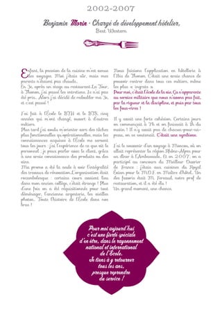2002-2007

            Benjamin Morin • Chargé de développement hôtelier,
                                           Best Western




E   nfant, la passion de la cuisine m’est venue
    des voyages. Moi j’étais sûr, mais mes
parents n’étaient pas chauds…
                                                      Nous faisions l’application en hôtellerie à
                                                      l’Ibis de Thonon. C’était une vraie chance de
                                                      pouvoir rentrer dans tous ces métiers, même
En 3e, après un stage au restaurant La Tour,          les plus « ingrats ».
à Thonon, j’ai passé les entretiens. Je n’ai pas      Pour moi, c’était l’école de la vie. Ça s’apparente
été pris… Alors j’ai décidé de redoubler ma 3e,       au service militaire que nous n’avons pas fait,
et c’est passé !                                      par la rigueur et la discipline, et puis par tous
                                                      les fous-rires !
J’ai fait à l’École le BTH et le BTS, cinq
années qui m’ont changé, ouvert à d’autres            Il y avait une forte cohésion. Certains jours
métiers.                                              on commençait à 7h et on ﬁnissait à 1h du
Plus tard j’ai voulu m’orienter vers des tâches       matin ! Il n’y avait pas de chacun-pour-sa-
plus fonctionnelles qu’opérationnelles, mais les      peau, on se soutenait. C’était une symbiose.
connaissances acquises à l’École me servent
tous les jours : j’ai l’expérience de ce que vit le   J’ai le souvenir d’un voyage à Moscou, où on
personnel ; je peux parler avec le client, grâce      allait représenter la région Rhône-Alpes pour
à une vraie connaissance des produits ou des          un dîner à l’Ambassade… Et en 2007, on a
vins.                                                 participé au concours du Meilleur Ouvrier
Ma promo a été la seule à voir l’intégralité          de France : j’étais aux cuisines du Royal
des travaux de rénovation. L’organisation était       Évian pour le M.O.F. en Maître d’hôtel… Un
rocambolesque : certains cours avaient lieu           des favoris était M. Fereaud, notre prof de
dans mon ancien collège, c’était étrange ! Plus       restauration, et il a été élu !
d’une fois on a été réquisitionnés pour tout          Un grand moment, une chance.
déménager, l’ancienne argenterie, les vieilles
photos… Toute l’histoire de l’École dans nos
bras !




                                       Pour moi aujourd’hui
                                      c’est une fierté spéciale
                                  d’en être, dans le rayonnement
                                     national et international
                                             de l’École.
                                       Je tiens à y retourner
                                            tous les ans,
                                         presque reprendre
                                             du service !
 