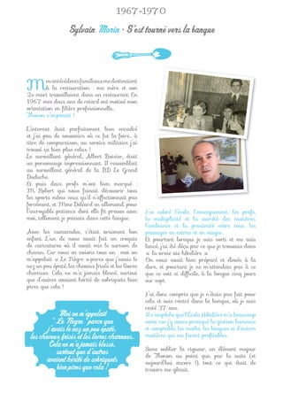 1967-1970

                  Sylvain Morin • S’est tourné vers la banque



M       es antécédents familiaux me destinaient
        à la restauration : ma mère et son
2e mari travaillaient dans un restaurant. En
1967 mes deux ans de retard ont motivé mon
orientation en ﬁlière professionnelle…
Thonon s’imposait !

L’internat était parfaitement bien encadré
et j’ai peu de souvenirs où ce fut la foire… à
titre de comparaison, au service militaire j’ai
trouvé ça bien plus relax !
Le surveillant général, Albert Boisier, était
un personnage impressionnant. Il ressemblait
au surveillant général de la BD Le Grand
Duduche.
Et puis deux profs m’ont bien marqué :
M. Robert qui nous faisait découvrir tous
les sports même ceux qu’il n’affectionnait pas
forcément, et Mme Deléard en allemand, pour
l’incroyable patience dont elle ﬁt preuve avec       J’ai adoré l’école, l’enseignement, les profs,
moi, tellement je peinais dans cette langue.         la multiplicité et la variété des matières,
                                                     l’ambiance et la proximité entre tous, les
Avec les camarades, c’était vraiment bon             passages en extras et en stages…
enfant. L’un de nous avait fait un croquis           Et pourtant lorsque je suis sorti et me suis
de caricatures où il avait mis le surnom de          lancé, j’ai été déçu par ce que je trouvais dans
chacun. Car nous en avions tous un : moi on          « la vraie vie hôtelière ».
m’appelait « Le Nègre » parce que j’avais le         On nous avait bien préparé et élevés à la
nez un peu épaté, les cheveux frisés et les lèvres   dure, et pourtant je ne m’attendais pas à ce
charnues. Cela ne m’a jamais blessé, surtout         que ce soit si difﬁcile, à la longue cinq jours
que d’autres avaient hérité de sobriquets bien       sur sept.
pires que cela !
                                                     J’ai donc compris que je n’étais pas fait pour
                                                     cela et suis rentré dans la banque, où je suis
                                                     resté 37 ans.
             Moi on m’appelait                       Il n’empêche que l’École Hôtelière m’a beaucoup
          " Le Nègre " parce que                     servi car j’y avais pratiqué la gestion humaine
        j’avais le nez un peu épaté,                 et comptable, les maths, les langues et d’autres
 les cheveux frisés et les lèvres charnues.          matières qui me furent proﬁtables.
         Cela ne m’a jamais blessé,                  Sans oublier la rigueur, un élément majeur
            surtout que d’autres                     de Thonon au point que, par la suite (et
        avaient hérité de sobriquets                 aujourd’hui encore !), tout ce qui était de
            bien pires que cela !                    travers me gênait.
 