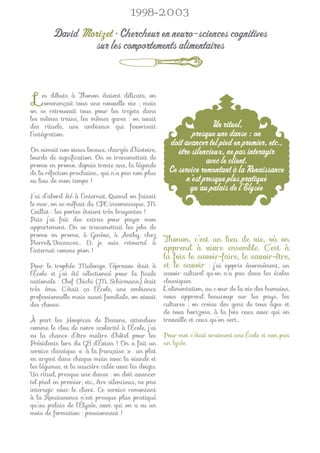 1998-2003

         David Morizet • Chercheur en neuro-sciences cognitives
                 sur les comportements alimentaires



 L   es débuts à Thonon étaient délicats, on
     commençait tous une nouvelle vie ; mais
on se retrouvait tous pour les trajets dans
les mêmes trains, les mêmes gares : on avait
des rituels, une ambiance qui favorisait                             Un rituel,
l’intégration.                                                presque une danse : on
                                                      doit avancer tel pied en premier, etc.,
On aimait nos vieux locaux, chargés d’histoire,          être silencieux, ne pas interagir
lourds de signiﬁcation. On se transmettait de
promo en promo, depuis trente ans, la légende
                                                                   avec le client.
de la réfection prochaine… qui n’a pas non plus       Ce service remontant à la Renaissance
eu lieu de mon temps !                                      n’est presque plus pratiqué
                                                             qu’au palais de l’Élysée
J’ai d’abord été à l’internat. Quand on faisait
le mur, on se méﬁait du CPE insomniaque, M.
Caillat : les portes étaient très bruyantes !
Puis j’ai fait des extras pour payer mon
appartement. On se transmettait les jobs de
promo en promo, à Genève, à Anthy, chez
Pierre&Vacances… Et je suis retourné à     Thonon, c’est un lieu de vie, où on
l’internat comme pion !                    apprend à vivre ensemble. C’est à
                                           la fois le savoir-faire, le savoir-être,
Pour le trophée Malongo, l’épreuve était à et le savoir : j’ai appris énormément, un
l’École et j’ai été sélectionné pour la ﬁnale        savoir culturel qu’on n’a pas dans les écoles
nationale : Chef Chichi (M. Schirmann) était         classiques.
très ému. C’était ça l’École, une ambiance           L’alimentation, au cœur de la vie des humains,
professionnelle mais aussi familiale, on vivait      nous apprend beaucoup sur les pays, les
des choses.                                          cultures ; on croise des gens de tous âges et
                                                     de tous horizons, à la fois ceux avec qui on
À part les Hospices de Beaune, attendues             travaille et ceux qu’on sert…
comme le clou de notre scolarité à l’École, j’ai
eu la chance d’être maître d’hôtel pour les          Pour moi c’était vraiment une École et non pas
Présidents lors du G8 d’Évian ! On a fait un         un lycée.
service classique « à la française » : un plat
en argent dans chaque main avec la viande et
les légumes, et la saucière calée avec les doigts.
Un rituel, presque une danse : on doit avancer
tel pied en premier, etc., être silencieux, ne pas
interagir avec le client. Ce service remontant
à la Renaissance n’est presque plus pratiqué
qu’au palais de l’Élysée, avec qui on a eu un
mois de formation : passionnant !
 