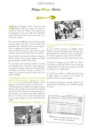 1970-1973

                                Philippe Pélican • Hôtelier



R    êvant de voyages j’étais convaincu que
     l’hôtellerie était un moyen de courir le
monde. Le choix de Thonon s’est imposé par
sa réputation, mais sans idée de la spécialité
que je choisirais, même si je pensais que ce ne
serait pas cuisine.

La 1e année fut difﬁcile à cause des brimades
des plus âgés, mais cela a aussi soudé notre           ne l’ai eu qu’un an mais c’est gravé dans ma
promotion qui a fait bloc contre ces pratiques…        mémoire !
et les a supprimées l’année suivante.                  Et puis MM. Marquis et Triollet, Mme
Cette première année, il y eût aussi la grève          Baguet… de grandes ﬁgures avec chacune leur
du lycée, qui ﬁt grand bruit dans les médias.          personnalité mais toutes le même état d’esprit,
En 2e année nous nous entraidions surtout en           et le même esprit de corps autour de l’école.
TP de cuisine, où il y avait toujours un élève         Un esprit qu’ils ont su nous transmettre à tous.
pour rattraper la bêtise d’un autre.
                                                       En fait de voyages, je suis allé aux Etats-
En 3e année je suis passé en externat. J’avais         Unis dès ma sortie de l’école et j’en ai vite été
une chambre dans un hôtel ! Hors-saison il             expulsé faute de carte verte, puis je suis allé
manquait de clients, donc louait à tarif réduit        en Afrique et en Allemagne.
aux élèves de l’école. Chacun y trouvait son
compte et je prenais quand même tous mes               En 1992 j’ai acheté un hôtel qui fonctionne
repas à l’école.                                       à plein régime en saisons, et me laisse de
Nos professeurs étaient tous de très grande            grandes vacances… pour voyager.
qualité, très rigoureux, exigeants et c’était
bien normal. Et on pouvait les solliciter à tout       La suite sera écrite par mon ﬁls Martin, qui
moment et sur toute question, ils étaient là.          vient d’entrer à Thonon avec le BTS en point
M. Duborgel, par exemple, très rigide au point         de mire !
d’être cassant, parfois : mais en fait très attentif
et à l’écoute des moindres soucis personnels.
M. Lacroix : qui n’aimait pas notre équipe de
foot car à chacun de ses cours le lundi matin
il y en avait toujours un qui s’était blessé la
veille !
M. Romanet, l’inénarrable « Mimile » : je         j




                                                         Télégramme envo
                                                                           yé à tous les pare
                                                               suite à la grève               nts
                                                                                des élèves
 