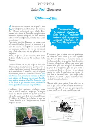 1970-1973

                             Didier Petit • Restaurateur



 L   ’origine de ma vocation est originale : mes
     parents fabriquaient du linge, des nappes,
des rideaux, notamment aux hôtels. Pour
                                                               Il ne supportait pas
honorer ses clients, le dimanche mon père nous
                                                           les gros mots : si quelqu’un
emmenait déjeuner chez eux, où l’on pouvait               disait " oh m.... ! " en faisant
admirer le travail familial, installé dans toute          tomber sa règle, le professeur
sa splendeur.                                             corrigeait : il faut dire " Oh
C’est ainsi que j’ai découvert cet univers qui           mon Dieu ! Ma règle a chu ! ".
m’a immédiatement fasciné, et demandé à y
faire des stages. J’en ai fait des années durant
les vacances scolaires. On ne me ménageait
pas, c’était dur, mais ça me plaisait et me
confortait.                                        D’anecdotes, j’en ai deux avec un professeur
Aussi, en ﬁn de 3e ma décision était prise         de réception dont hélas je ne me rappelle
de faire hôtellerie, et par la meilleure école,    plus le nom. D’abord, ce monsieur avait de
Thonon.                                            l’embonpoint alors le grand jeu était de mettre
                                                   le bureau très près du tableau noir avant qu’il
Devenir interne fut un peu difﬁcile mais ma        arrive, aﬁn qu’il soit obligé de le repousser.
détermination était plus forte que tout. On a      Et puis il ne supportait pas les gros mots :
parfois rigolé dans le dortoir (comme la nuit où   si quelqu’un disait « oh m…. ! » en faisant
on a savonné tout le plancher) mais la plupart     tomber sa règle, le professeur corrigeait : il
du temps on jouait aux cartes ou discutait. J’ai   faut dire « Oh mon Dieu ! Ma règle a chu
vite trouvé mon groupe de copains et l’école       ! ». Et cela marchait ! La fois suivante, l’élève
tout entière est devenue ma seconde famille,       répétait bien cette phrase…
sans oublier les deux adorables dames du café
« La Pinte » qui savaient nous remonter le         Thonon, c’est plus qu’une École, c’est un «
moral quand ion avait un coup de blues…            clan », qui laisse un état d’esprit et même une
                                                   marque particulière à ceux qui y sont passés…
L’ambiance était vraiment excellente, entre        et sont nombreux à avoir gardé le contact.
nous et avec de nombreux profs, que l’on voyait
aussi en dehors quand on faisait quelques
extras les week-ends. J’ai ainsi travaillé avec
M. Hetzel à l’Albert 1er à Évian, et puis au
Casino bien sûr, et à Morzine avec un de nos
profs de cuisine.
 
