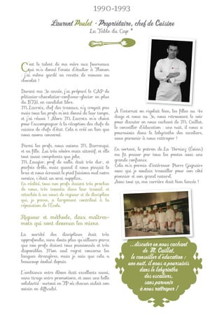 1990-1993

                Laurent Poulet • Propriétaire, chef de Cuisine
                                       La Table du Cap *




C    ’est le talent de ma mère aux fourneaux
     qui m’a donné l’envie d’étudier à Thonon
: j’ai même gardé sa recette de mousse au
chocolat !

Durant ma 3e année, j’ai préparé le CAP de
pâtissier-chocolatier-conﬁseur-glacier en plus
du BTH, en candidat libre.
M. Lacroix, chef des travaux, n’y croyait pas
mais tous les profs m’ont donné de leur temps,       À l’internat on rigolait bien, les ﬁlles au 4e
et j’ai réussi ! Alors M. Lacroix m’a choisi         étage et nous au 3e, nous retrouvant le soir
pour l’accompagner à la réception des chefs de       pour discuter en nous cachant de M. Caillat,
cuisine de chefs d’état. Cela a créé un lien que     le conseiller d’éducation : une nuit, il nous a
nous avons conservé.                                 poursuivis dans le labyrinthe des escaliers,
                                                     sans parvenir à nous rattraper !
Parmi les profs, nous avions M. Barrenqui.
et sa ﬁlle. Lui très sévère mais attentif, et elle   En sortant, le patron de La Verniaz (Évian)
tout aussi compétente que jolie.                     me ﬁt passer par tous les postes avec une
M. Laugier, prof de salle, était très dur… et        grande conﬁance.
parfois drôle, mais quand il nous pinçait le         Cela m’a permis d’intéresser Pierre Gagnaire
bras et nous écrasait le pied faisions mal notre     avec qui je voulais travailler pour son côté
service, c’était un vrai supplice…                   pionnier et son grand naturel.
En réalité, tous nos profs étaient très proches      Avec tout ça, ma carrière était bien lancée !
de nous, très investis dans leur travail, et
attachés à un souci de rigueur et de discipline
qui, je pense, a largement contribué à la
réputation de l’École.

Rigueur et méthode, deux maîtres-
mots qui sont devenus les miens.
La variété des disciplines était très
approfondie, sans doute plus qu’ailleurs parce
que nos profs étaient tous passionnés et très                ...discuter en nous cachant
                                                                d t                  h t
disponibles. Mon seul regret concerne les                           de M. Caillat,
langues étrangères, mais je sais que cela a                   le conseiller d’éducation :
beaucoup évolué depuis.                                     une nuit, il nous a poursuivis
L’ambiance entre élèves était excellente aussi,
                                                                  dans le labyrinthe
sans tirage entre promotions, et avec une belle                      des escaliers,
solidarité : surtout en TP où chacun aidait son                      sans parvenir
voisin en difﬁculté.                                               à nous rattraper !
 