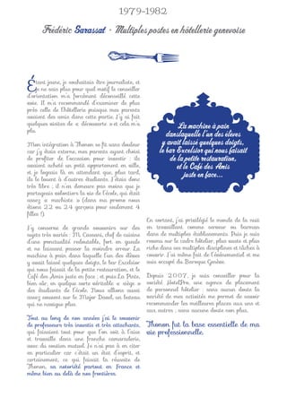 1979-1982

      Frédéric Sarassat • Multiples postes en hôtellerie genevoise



É    tant jeune, je souhaitais être journaliste, et
     je ne sais plus pour quel motif le conseiller
d’orientation m’a forcément déconseillé cette
voie. Il m’a recommandé d’examiner de plus
près celle de l’hôtellerie puisque mes parents
avaient des amis dans cette partie. J’y ai fait
quelques visites de « découverte » et cela m’a                    La machine à pain
plu.
                                                              danslaquelle l’un des élèves
Mon intégration à Thonon se ﬁt sans douleur                 y avait laissé quelques doigts,
car j’y étais externe, mes parents ayant choisi            le bar Excelsior qui nous faisait
de proﬁter de l’occasion pour investir : ils                   de la petite restauration,
avaient acheté un petit appartement en ville,                     et le Café des Amis
et je logeais là en attendant que, plus tard,                        juste en face...
ils le louent à d’autres étudiants. J’étais donc
très libre ; il n’en demeure pas moins que je
partageais volontiers la vie de l’école, qui était
assez « machiste » (dans ma promo nous
étions 22 ou 24 garçons pour seulement 4
ﬁlles !).
                                                      En sortant, j’ai privilégié le monde de la nuit
J’y conserve de grands souvenirs sur des              en travaillant comme serveur ou barman
sujets très variés : M. Cassani, chef de cuisine      dans de multiples établissements. Puis je suis
d’une ponctualité redoutable, fort en gueule          revenu sur le cadre hôtelier, plus vaste et plus
et ne laissant passer la moindre erreur. La           riche dans ses multiples disciplines et tâches à
machine à pain dans laquelle l’un des élèves          couvrir. J’ai même fait de l’événementiel et me
y avait laissé quelques doigts, le bar Excelsior      suis occupé du Baroque Genève.
qui nous faisait de la petite restauration, et le
Café des Amis juste en face ; et puis La Pinte,       Depuis 2007, je suis conseiller pour la
bien sûr, en quelque sorte véritable « siège »        société HotelPro, une agence de placement
des étudiants de l’école. Nous allions aussi          de personnel hôtelier : sans aucun doute la
assez souvent sur le Major Davel, un bateau           variété de mes activités me permet de savoir
qui ne navigue plus.                                  recommander les meilleures places aux uns et
                                                      aux autres ; sans aucune doute non plus,
Tout au long de nos années j’ai le souvenir
de professeurs très investis et très attachants,      Thonon fut la base essentielle de ma
qui faisaient tout pour que l’on soit à l’aise        vie professionnelle.
et travaille dans une franche camaraderie,
avec du soutien mutuel. Je n’ai pas à en citer
en particulier car c’était un état d’esprit, et
certainement, ce qui faisait la réussite de
Thonon, sa notoriété partout en France et
même bien au delà de nos frontières.
 
