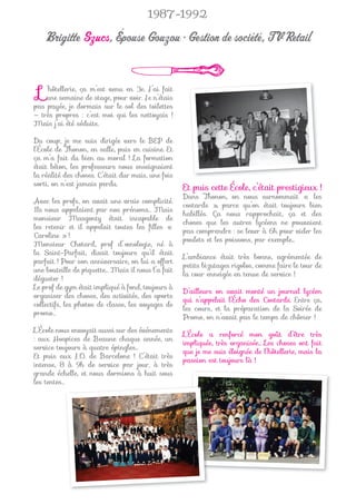 1987-1992

   Brigitte Szucs, Épouse Gouzou • Gestion de société, TV Retail


 L  ’hôtellerie, ça m’est venu en 3e. J’ai fait
    une semaine de stage, pour voir. Je n’étais
pas payée, je dormais sur le sol des toilettes
— très propres : c’est moi qui les nettoyais !
Mais j’ai été séduite.

Du coup, je me suis dirigée vers le BEP de
l’École de Thonon, en salle, puis en cuisine. Et
ça m’a fait du bien au moral ! La formation
était béton, les professeurs nous enseignaient
la réalité des choses. C’était dur mais, une fois
sorti, on n’est jamais perdu.
                                                    Et puis cette École, c’était prestigieux !
                                                    Dans Thonon, on nous surnommait « les
Avec les profs, on avait une vraie complicité.
                                                    costards », parce qu’on était toujours bien
Ils nous appelaient par nos prénoms… Mais
                                                    habillés. Ça nous rapprochait, ça et des
monsieur Masgonty était incapable de
                                                    choses que les autres lycéens ne pouvaient
les retenir et il appelait toutes les ﬁlles «
                                                    pas comprendre : se lever à 6h pour vider les
Caroline » !
                                                    poulets et les poissons, par exemple...
Monsieur Chotard, prof d’œnologie, né à
la Saint-Parfait, disait toujours qu’il était
                                                    L’ambiance était très bonne, agrémentée de
parfait ! Pour son anniversaire, on lui a offert
                                                    petits bizutages rigolos, comme faire le tour de
une bouteille de piquette… Mais il nous l’a fait
                                                    la cour enneigée en tenue de service !
déguster !
Le prof de gym était impliqué à fond, toujours à
                                                    D’ailleurs on avait monté un journal lycéen
organiser des choses, des activités, des sports
                                                    qui s’appelait l’Écho des Costards. Entre ça,
collectifs, les photos de classe, les voyages de
                                                    les cours, et la préparation de la Soirée de
promo…
                                                    Promo, on n’avait pas le temps de chômer !
L’École nous envoyait aussi sur des événements
                                                    L’École a renforcé mon goût d’être très
: aux Hospices de Beaune chaque année, un
                                                    impliquée, très organisée... Les choses ont fait
service toujours à quatre épingles…
                                                    que je me suis éloignée de l’hôtellerie, mais la
Et puis aux J.O. de Barcelone ! C’était très
                                                    passion est toujours là !
intense, 8 à 9h de service par jour, à très
grande échelle, et nous dormions à huit sous
les tentes…
 