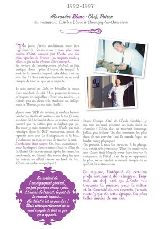 1992-1997

                          Alexandre Blanc • Chef, Patron
               du restaurant L’Arbre Blanc à Chevagny-les-Chevrières




T    rès jeune, j’étais conditionné pour être
     dans la restauration : mon père, son
maître d’hôtel, avaient fait l’École, une des
plus réputées de France : j’ai toujours voulu y
aller, et j’ai eu la chance d’être accepté…
En sortant de l’enseignement général, ça fait
quelque chose : plus d’heures de travail, le
port de la cravate imposé… Au début c’est un
peu dur ! Mais rétrospectivement on se rend
compte de tout ce que ça a apporté.

Je suis arrivé en 2de, en béquilles à cause
d’un accident de ski ! Les premiers travaux
pratiques, en béquilles, c’était pas évident… Je
n’étais pas un élève très studieux au collège,
mais à Thonon je me suis révélé !

Après mon BEP de cuisine, je voulais laisser
tomber les études et continuer sur le tas. Et puis,
pendant l’été, le boulot dans un restaurant m’a       Dans l’équipe d’été de l’École hôtelière, je
montré que ce n’était pas si évident que ça…          me suis retrouvé pendant un mois valet de
Du coup je suis retourné vers l’École qui m’a         chambre ! C’était dur, ça tournait beaucoup,
réintégré dans le BEP restaurant, avant de            fallait pas traîner. Un des moments les plus
repartir vers une 1e d’adaptation et le bac…          durs de ma carrière, tout le monde fuyait ce
Finalement ça m’a permis de toucher à tout.           boulot assez physique !
L’ambiance était super. On était insouciants ;        On passait à tous les services, à la plonge,
pour la plupart d’entre nous c’était le début de      etc., c’était très formateur. Tous les week-ends
la liberté. On se retrouvait après les cours, les     une classe était bloquée pour faire tourner le
week-ends, on faisait des repas chez les uns          restaurant de l’hôtel : c’est là qu’on apprenait
les autres, on allait réviser au bord du lac…         le plus, on se rendait vraiment compte de ce
C’était un cadre magniﬁque !                          qu’était la restauration.

                                                      La rigueur, l’intégrité de certains
                En sortant de                         profs continuent de m’inspirer. Pour
                                                      moi, un chef, c’est ça. L’École m’a
          l’enseignement général,                     transmis la passion pour le métier
        ça fait quelque chose : plus                  et la diversité de ses aspects. Je suis
       d’heures de travail, le port de                nostalgique de cette époque, les plus
            la cravate imposé...                      belles années de ma vie.
        Au début c’est un peu dur !
       Mais rétrospectivement on se
         rend compte de tout ce que
                ça a apporté.
 