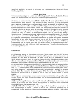 101

l’expression des Sages, “ un jour qui est entièrement long ”, depuis son début (Sidour de l’Admour
Hazaken, page 162d).

                                       Psaume 92 (Mizmor)
Ce Psaume était chanté par les Léviim, dans le Temple, pendant le Chabbat. Il décrit la gloire du
monde futur et il encourage le cœur de ceux qui sont meurtris par les souffrances.

(1) Psaume, un cantique pour le jour du Chabbat. (2) Il est bon de rendre grâce à l’Eternel et de
chanter pour Ton Nom, Très-Haut, (3) de proclamer Ta bonté, le matin et Ta fidélité, pendant les
nuits, (4) avec la lyre à dix cordes et le luth, avec une mélodie accompagnée par la harpe. (5) Car,
Tu m’as réjoui, Eternel, par Tes hauts faits. Je célébrerai joyeusement l’action de Tes mains. (6)
Comme sont grandes Tes œuvres, Eternel, comme sont immensément profondes Tes pensées ! (7)
L’homme insensé ne le sait pas, le fou ne comprendra pas cela. (8) Lorsque les impies croissent
comme de l’herbe, lorsque fleurissent ceux qui font le mal, c’est afin qu’ils soient détruits pour
l’éternité. (9) Mais, Toi, Eternel, Tu es exalté pour toujours. (10) Car, voici que Tes ennemis,
Eternel, voici que Tes ennemis périront, que se disperseront tous ceux qui font le mal. (11) Mais, Tu
élèveras ma puissance comme celle du buffle, Tu revigoreras ma décrépitude par de l’huile fraîche.
(12) Mes yeux contempleront la chute de mes ennemis qui me scrutent, mes oreilles entendront
l’étouffement de ceux qui se dressent contre moi pour le mal. (13) Le Juste fleurira comme un
palmier, se dressera comme un cèdre du Liban. (14) Ils seront plantés dans la maison de l’Eternel,
bourgeonneront dans les cours de notre D.ieu. (15) En leur vieillesse, ils porteront encore des fruits.
Ils seront emplis de sève et de fraîcheur, (16) afin de proclamer que l’Eternel est droit, qu’Il est mon
Rocher, étranger à l’injustice.


Commentaire

(1) Ce Psaume se rapporte au “ jour qui sera entièrement Chabbat et repos pour l’éternité ”, celui de
la délivrance (Rachi). Alors, on cessera de manger et de boire, pour se consacrer uniquement à la
perception du Divin (Séfer Ha Maamarim 5751, page 54). De fait, c’est le Chabbat qui, déjà à
l’heure actuelle, introduit le repos, au sein de la création (Séfer Ha Maamarim Kountrassim, page
336). En outre, ce Psaume fut également dit par Adam, le premier homme, lorsqu’il fut renvoyé du
Gan Eden et que le Chabbat le protégea (Sidour de l’Admour Hazaken, page 187c).
(3) Les paroles de la journée conditionnent les rêves et la nuit. Chaque matin, un homme doit donc
ressentir que sa foi a été raffermie par la nuit (Séfer Ha Maamarim Admour Hazaken Ha Ketsarim,
page 227). La lumière du matin émane de l’Attribut de bonté. Elle est ensuite conservée tout le jour,
alors que la nuit est liée à la confiance, dont l’effet sur la personnalité de l’homme n’est pas aussi
profond (Séfer Ha Maamarim Kountrassim, page 269). Au matin de la délivrance, nous
proclamerons la bonté de D.ieu et, pendant la nuit de l’exil, nous devons célébrer Sa fidélité
(Rachi).
(8) Les impies ne comprennent pas que leur succès est uniquement éphémère, qu’il a pour but de les
rétribuer, ici-bas, pour le peu de bien qu’ils ont fait, afin qu’ils soient perdus dans le monde futur
(Metsoudat David).
(10) Lorsque “ ceux qui font le mal se dispersent ”, l’étincelle de Divinité que chacun porte en lui se
redresse et, de nouveau, elle dirige le corps. Elle y parvient, en particulier, quand l’homme est
confronté à l’épreuve (Tanya, pages 23a et 25a).
(13) Le Baal Chem Tov enseigne qu’il est deux catégories de Justes, celui qui est tel le cèdre et
celui qui est comparé au palmier. Le premier est haut et fort, s’investissant pleinement dans la
pratique de la Torah et des Mitsvot. Néanmoins, il ne porte pas de fruit et son action n’affecte donc




                          http://krimo666.mylivepage.com/
 