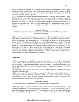 106

suscita, le premier des six jours de la création et qu’Il conserva ensuite pour les Justes, dans le
monde futur. Mais, tout comme la graine se putréfie en terre avant de pousser, l’homme qui désire
en obtenir la révélation doit mettre sa personnalité de côté et faire don de lui-même (Séfer Ha
Maamarim Meloukat, tome 1, page 199).
(12) La satisfaction et la joie sont des manifestations d’amour. Or, le stade le plus parfait de l’amour
de D.ieu consiste à Le servir sans chercher à satisfaire le moindre intérêt personnel, ni matériel, ni
même moral, en n’ayant aucun autre objectif que le désir de se soumettre à Sa Volonté (Séfer Ha
Maamarim 5717, page 110). En outre, celui qui souhaite ardemment être un Juste peut recevoir, en
gestation au sein de son âme, l’âme d’un Juste. Grâce à celle-ci, il accèdera à un niveau qui, selon
l’ordre naturel des choses, n’aurait jamais dû être le sien. Il y a bien là matière à se réjouir (Tanya,
page 40).

                                     Psaume 98 (Mizmor)
    Ce Psaume précise de quelle manière le peuple d’Israël louera le Tout-Puissant quand Il lui
                                   accordera la délivrance.

(1) Psaume. Entonnez pour l’Eternel un chant nouveau, car Il a accompli des merveilles. Sa main
droite et Son saint bras ont suscité la délivrance pour Lui. (2) L’Eternel a fait connaître Son salut. Il
a révélé Sa justice aux yeux des nations. (3) Il s’est souvenu de Sa bonté et de Sa fidélité envers la
maison d’Israël. Toutes les extrémités de la terre ont assisté au salut de notre D.ieu. (4) Elevez la
voix en liesses pour l’Eternel, tous les habitants de la terre, entonnez une mélodie et un chant
joyeux. (5) Chantez pour l’Eternel avec une harpe, avec une harpe et le son de la mélodie, (6) avec
les trompettes et le son du Chofar, jubilez devant le Roi, l’Eternel. (7) Que la mer et ce qu’elle
contient, la terre et ceux qui l’habitent rugissent de joie, (8) que les fleuves tapent des mains, que les
monts chantent ensemble. (9) Ils se réjouiront devant l’Eternel, car Il sera venu juger la terre. Il
jugera le monde avec justice et les nations avec droiture.


Commentaire

(1) Tous les chants qui sont qualifiés de nouveaux font référence à la période de la délivrance
(Rachi). De fait, le Psaume 96 parlait également d’un de ces chants nouveaux. Malgré cela, la même
idée est répétée ici, afin de souligner qu’après la venue du Machia’h et l’obtention du stade le plus
haut de la spiritualité, il restera encore possible de connaître l’avancement (Itvaadouyot 5747, tome
1, page 292).
(2) Avant même que Son salut soit effectif, D.ieu le fait connaître par l’intermédiaire de Ses
prophètes (Metsoudat David).
(3) D.ieu Se souvient qu’Il a promis Sa bonté au peuple d’Israël (Metsoudat David). Par ailleurs, “ Il
s’est souvenu (Za’har) de Sa bonté ” peut aussi être lu : “ Sa bonté est masculine ”, c’est-à-dire
forte, puissante. De fait, l’amour de D.ieu, sentiment qui découle de la bonté, est entier chez celui
qui possède pleinement Sa crainte (Tanya, page 62a).

                                       Psaume 99 (Ado-naï)
Ce Psaume fait référence à la guerre de Gog et Magog, préalable à la rédemption.

(1) Lorsque le règne de D.ieu se révèlera, lors de la délivrance, les nations frissonneront. La terre
tremblera devant Celui Qui siège au-dessus des chérubins. (2) L’Eternel Qui se trouve à Sion est
grand. Il est exalté au-dessus des peuples. (3) Tous loueront Ton Nom, car il est grand, redoutable et
il est saint. (4) Le Roi de la justice aime la puissance. Tu as établi la droiture. Tu as fait des lois




                           http://krimo666.mylivepage.com/
 