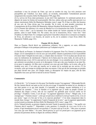 108

manifester à tous les niveaux de l’âme, qui sont au nombre de cinq. Les trois premiers sont
perceptibles par l’intellect. Les deux autres, en revanche, transcendent l’entendement peuvent
uniquement être ressentis (Séfer Ha Maamarim 5709, page 202).
(2) Le service de D.ieu étant permanent, la joie doit l’être également. Ce sentiment permet de se
départir de toutes les limites de la personnalité. Dès lors, même celui qui souffre peut parvenir à se
réjouir sincèrement (Séfer Ha Maamarim Meloukat, tome 2, page 78). Il faut, en effet, être heureux
de son sort, de l’âme divine que l’on possède. De la sorte, on peut prendre conscience de
l’omniprésence de D.ieu (Séfer Ha Maamarim Admour Hazaken Ha Ketsarim, page 229).
(3) Ce Psaume fait référence à la venue du Machia’h et à la résurrection des morts. Il constate que
D.ieu “ nous a faits ”, car la naissance d’un enfant résulte de l’action conjointe de D.ieu et des
parents, selon le traité Nidda 31b. Par contre, lors de la résurrection, D.ieu “ nous fera ” Seul
(Yaabets). Le Baal Chem Tov souligna à quel point il incombe à chacun de se consacrer au troupeau
de D.ieu, de subvenir à ses besoins, de nourrir sa foi, de le conduire à louer D.ieu (Séfer Ha
Maamarim Yiddish, page 141).

                                       Psaume 101 (Le David)
Dans ce Psaume, David décrit ses méditations solitaires. On y rapporte, en outre, différents
principes d’éthique et des pratiques judicieuses qu’il adoptait en privé.

(1) De David, un Psaume. Je chanterai le bienfait et le jugement. Pour Toi, Eternel, je chanterai des
éloges. (2) Je contemplerai la voie de ceux qui sont probes. Quand se présentera à moi la possibilité
d’avancer dans l’intégrité de mon cœur, y compris dans ma maison ? (3) Je ne place pas devant mes
yeux les réalisations de méchanceté. J’éprouve de la haine pour les actes rudes, de sorte qu’ils ne
s’attacheront pas à moi. (4) Un cœur pervers me sera étranger. Je ne connaîtrai pas le mal. (5) Celui
qui calomnie son prochain en secret, je le découperai. Celui qui a des yeux hautains et un cœur fier,
je ne peux le supporter. (6) Mes yeux se portent vers ceux qui sont fidèles, sur la terre, afin qu’ils
résident avec moi. C’est celui qui marche sur le sentier de la rectitude qui me servira. (7) En
revanche, celui qui trompe ne résidera pas dans ma maison. Celui qui dit des mensonges ne prendra
pas place devant mes yeux. (8) Chaque matin, je découperai les impies du pays, afin de faire
disparaître tous ceux qui font le mal de la cité de l’Eternel.


Commentaire

(1) David dit : “ Je Te louerai à la fois pour Ton bienfait et pour Ton jugement ” (Metsoudat David).
De fait, hormis David, nul autre ne fut à la fois roi et juge. Il tranchait lui-même la Loi, décidait ce
qui était permis et ce qui était interdit. Il n’attendait, en échange, aucune rétribution et il se
contentait de constater : “ Avec le bienfait et le jugement que je rends au peuple d’Israël, je
chanterai des éloges à D.ieu, afin de Lui exprimer ma gratitude pour m’avoir confié un tel
privilège ” (Yaabets). Certes, il est dit que “ le jugement appartient à D.ieu ”. Malgré cela, il est
enseigné que “ l’homme moyen ”, celui qui est parvenu à maîtriser le mal qu’il porte en lui, n’en est
pas moins “ jugé à la fois par le bon et le mauvais penchant ”. C’est donc uniquement dans le
monde futur, lorsque “ Je supprimerai l’esprit d’impureté de la terre ”, que le jugement appartiendra
exclusivement au domaine du bien (Séfer Ha Maamarim 5633, tome 1, page 227).
(6) Le Talmud formule, au premier chapitre du traité Tamid, la question suivante : “ Sur quelle voie
l’homme doit-il marcher ? ”. Répondant à cette question, il conseille de vivre avec la foi et la
justice, d’agir honnêtement envers son prochain. C’est pour cela qu’il est dit : “ Mes yeux se portent
vers ceux qui sont fidèles ”. En outre, David précise ici qu’il ne prend part à un jugement qu’en
présence de personnes droites et dignes de confiance (Meïri).




                          http://krimo666.mylivepage.com/
 