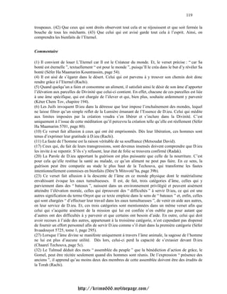 119

troupeaux. (42) Que ceux qui sont droits observent tout cela et se réjouissent et que soit fermée la
bouche de tous les méchants. (43) Que celui qui est avisé garde tout cela à l’esprit. Ainsi, on
comprendra les bienfaits de l’Eternel.


Commentaire

(1) Il convient de louer L’Eternel car Il est le Créateur du monde. Et, le verset précise : “ car Sa
bonté est éternelle ”, textuellement “ est pour le monde ”, puisqu’Il le créa dans le but d’y révéler Sa
bonté (Séfer Ha Maamarim Kountrassim, page 54).
(4) Il est aisé de s’égarer dans le désert. Celui qui est parvenu à y trouver son chemin doit donc
rendre grâce à l’Eternel (Rachi).
(5) Quand quelqu’un a faim et consomme un aliment, il satisfait ainsi le désir de son âme d’apporter
l’élévation aux parcelles de Divinité que celui-ci contient. En effet, chacune de ces parcelles est liée
à une âme spécifique, qui est chargée de l’élever et qui, bien plus, souhaite ardemment y parvenir
(Kéter Chem Tov, chapitre 194).
(6) Les Juifs invoquent D.ieu dans la détresse que leur impose l’enchaînement des mondes, lequel
ne laisse filtrer qu’un simple reflet de la Lumière émanant de l’Essence de D.ieu. Celui qui médite
aux limites imposées par la création voudra s’en libérer et s’inclure dans la Divinité. C’est
uniquement à l’issue de cette méditation qu’il percevra la création telle qu’elle est réellement (Séfer
Ha Maamarim 5701, page 80).
(10) Ce verset fait allusion à ceux qui ont été emprisonnés. Dès leur libération, ces hommes sont
tenus d’exprimer leur gratitude à D.ieu (Rachi).
(11) La faute de l’homme est la raison véritable de sa souffrance (Metsoudat David).
(17) Ceux qui, du fait de leurs transgressions, sont devenus insensés doivent comprendre que D.ieu
les invite à se repentir. S’ils s’y refusent, leur état de folie se trouvera confirmé (Radak).
(20) La Parole de D.ieu apportant la guérison est plus puissante que celle de la nourriture. C’est
pour cela qu’elle restitue la santé au malade, ce qu’un aliment ne peut pas faire. En ce sens, la
guérison peut être comparée au stade le plus haut de la Techouva, qui transforme les fautes
intentionnellement commises en bienfaits (Dére’h Mitsvoté’ha, page 39b).
(23) Ce verset fait allusion à la descente de l’âme en ce monde physique dont le matérialisme
envahissant évoque les eaux tumultueuses. Il est, de fait, trois catégories d’âme, celles qui y
parviennent dans des “ bateaux ”, naissent dans un environnement privilégié et peuvent aisément
atteindre l’élévation morale, celles qui éprouvent des “ difficultés ” à servir D.ieu, ce qui est une
autres signification du terme Onyot que ce texte emploie dans le sens de “ bateaux ” et, enfin, celles
qui sont chargées “ d’effectuer leur travail dans les eaux tumultueuses ”, de venir en aide aux autres,
en leur service de D.ieu. Et, ces trois catégories sont mentionnées dans un même verset afin que
celui qui s’acquitte aisément de la mission qui lui est confiée n’en oublie pas pour autant que
d’autres ont des difficultés à y parvenir et que certains ont besoin d’aide. En outre, celui qui doit
avoir recours à l’aide des autres, appartenant à la troisième catégorie, n’est cependant pas dispensé
de fournir un effort personnel afin de servir D.ieu comme s’il était dans la première catégorie (Séfer
Itvaadouyot 5725, tome 1, page 295).
(27) Lorsque l’âme divine se manifeste uniquement à travers l’âme animale, la sagesse de l’homme
ne lui est plus d’aucune utilité. Dès lors, celui-ci perd la capacité de s’extasier devant D.ieu
(Chaareï Techouva, page 5c).
(32) Le Talmud déduit des mots “ assemblée du peuple ” que la bénédiction d’action de grâce, le
Gomel, peut être récitée seulement quand dix hommes sont réunis. De l’expression “ présence des
anciens ”, il apprend qu’au moins deux des membres de cette assemblée doivent être des érudits de
la Torah (Rachi).




                          http://krimo666.mylivepage.com/
 