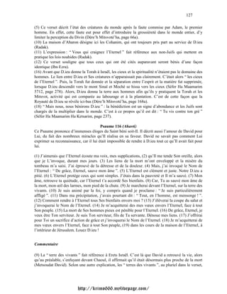 127

(5) Ce verset décrit l’état des créatures du monde après la faute commise par Adam, le premier
homme. En effet, cette faute eut pour effet d’introduire la grossièreté dans le monde entier, d’y
limiter la perception du Divin (Dére’h Mitsvoté’ha, page 66a).
(10) La maison d’Aharon désigne ici les Cohanim, qui ont toujours pris part au service de D.ieu
(Radak).
(11) L’expression : “ Vous qui craignez l’Eternel ” fait référence aux non-Juifs qui mettent en
pratique les lois noahides (Radak).
(12) Ce verset souligne que tous ceux qui ont été cités auparavant seront bénis d’une façon
identique (Ibn Ezra).
(16) Avant que D.ieu donne la Torah à Israël, les cieux et la spiritualité n’étaient pas le domaine des
hommes. Le lien entre D.ieu et Ses créatures n’apparaissait pas clairement. C’était alors “ les cieux
de l’Eternel ”. Puis, la Torah fut donnée et la séparation entre l’esprit et la matière fut supprimée,
lorsque D.ieu descendit vers le mont Sinaï et Moché se hissa vers les cieux (Séfer Ha Maamarim
5712, page 278). Alors, D.ieu donna la terre aux hommes afin qu’ils y pratiquent la Torah et les
Mitsvot, activité qui est comparée au labourage et à la plantation. C’est de cette façon que la
Royauté de D.ieu se révèle ici-bas (Dére’h Mitsvoté’ha, page 168a).
(18) “ Mais nous, nous bénirons D.ieu ” : la bénédiction est un signe d’abondance et les Juifs sont
chargés de la multiplier dans le monde. C’est à ce propos qu’il est dit : “ Tu vis contre ton gré ”
(Séfer Ha Maamarim Ha Ketsarim, page 237).

                                        Psaume 116 (Ahavti)
Ce Psaume prononce d’immenses éloges du Saint béni soit-Il. Il décrit aussi l’amour de David pour
Lui, du fait des nombreux miracles qu’Il réalisa en sa faveur. David ne savait pas comment Lui
exprimer sa reconnaissance, car il lui était impossible de rendre à D.ieu tout ce qu’Il avait fait pour
lui.

(1) J’aimerais que l’Eternel écoute ma voix, mes supplications, (2) qu’Il me tende Son oreille, alors
que je L’invoque, durant mes jours. (3) Les liens de la mort m’ont enveloppé et la misère du
tombeau m’a saisi. J’ai éprouvé de la détresse et de la douleur. (4) Mais, j’ai invoqué le Nom de
l’Eternel : “ De grâce, Eternel, sauve mon âme ”. (5) L’Eternel est clément et juste. Notre D.ieu a
pitié. (6) L’Eternel protège ceux qui sont simples. J’étais dans la pauvreté et Il m’a sauvé. (7) Mon
âme, retrouve ta quiétude, car l’Eternel t’a accordé Ses bienfaits. (8) Car, Tu as sauvé mon âme de
la mort, mon œil des larmes, mon pied de la chute. (9) Je marcherai devant l’Eternel, sur la terre des
vivants. (10) Je suis animé par la foi, y compris quand je proclame : “ Je suis particulièrement
affligé ”. (11) Dans ma précipitation, j’avais pourtant dit : “ Tout, en l’homme, est mensonge ! ”.
(12) Comment rendre à l’Eternel tous Ses bienfaits envers moi ? (13) J’élèverai la coupe du salut et
j’invoquerai le Nom de l’Eternel. (14) Je m’acquitterai des mes vœux envers l’Eternel, face à tout
Son peuple. (15) La mort de Ses hommes pieux est pénible pour l’Eternel. (16) De grâce, Eternel, je
veux être Ton serviteur. Je suis Ton serviteur, fils de Ta servante. Dénoue mes liens. (17) J’offrirai
pour Toi un sacrifice d’action de grâce et j’invoquerai le Nom de l’Eternel. (18) Je m’acquitterai de
mes vœux envers l’Eternel, face à tout Son peuple, (19) dans les cours de la maison de l’Eternel, à
l’intérieur de Jérusalem. Louez D.ieu !


Commentaire

(9) La “ terre des vivants ” fait référence à Erets Israël. C’est là que David a retrouvé la vie, alors
qu’au préalable, s’enfuyant devant Chaoul, il affirmait qu’il était désormais plus proche de la mort
(Metsoudat David). Selon une autre explication, les “ terres des vivants ”, au pluriel dans le verset,




                          http://krimo666.mylivepage.com/
 