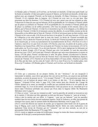129

(1) Rendez grâce à l’Eternel, car Il est bon, car Sa bonté est éternelle. (2) Qu’ainsi parle Israël, car
Sa bonté est éternelle. (3) Qu’ainsi parle la maison d’Aharon, car Sa bonté est éternelle. (4) Qu’ainsi
parlent ceux qui craignent l’Eternel, car Sa bonté est éternelle. (5) Dans l’étroitesse, j’ai invoqué
l’Eternel. Il m’a répondu dans la largesse. (6) L’Eternel est avec moi, je n’ai pas peur. Que
pourraient me faire les hommes ? (7) L’Eternel est avec moi, parmi ceux qui me viennent en aide.
J’observerai la chute de ceux qui me haïssent. (8) Il est préférable de s’en remettre à l’Eternel, plutôt
que de placer sa confiance en l’homme. (9) Il est préférable de s’en remettre à l’Eternel, plutôt que
de placer sa confiance en de nobles personnes. (10) Tous les peuples m’ont entouré, mais je les
déferai, par le Nom de l’Eternel. (11) Qu’ils m’encerclent et qu’ils m’enveloppent, je les déferai par
le Nom de l’Eternel. (12) Qu’ils m’entourent comme des abeilles, ils seront brûlés comme un feu de
broussailles, je les déferai par le Nom de l’Eternel. (13) Ils m’ont poussé pour me faire tomber, mais
l’Eternel m’est venu en aide. (14) D.ieu est ma force et ma gloire, Il a été mon Sauveur. (15) Le son
de l’allégresse et du salut retentit dans la tente des Justes. La droite de l’Eternel accomplit des
prouesses. (16) La droite de l’Eternel est élevée. La droite de l’Eternel accomplit des prouesses. (17)
Je ne mourrai pas, je vivrai et je proclamerai les accomplissements de D.ieu. (18) D.ieu m’a mis à
l’épreuve, mais Il ne m’a pas livré à la mort. (19) Ouvrez, pour moi, les portes de la justice, je les
franchirai et je louerai D.ieu. (20) Ceci est la porte de l’Eternel, les Justes la traverseront. (21) Je Te
rends grâce, car Tu m’as exaucé. Tu as été mon Sauveur. (22) Le pavé négligé par les bâtisseurs est
devenu la pierre d’angle. (23) C’est par l’Eternel que cela s’est produit. Ce sont des merveilles
devant nos yeux. (24) C’est le jour que l’Eternel a fait pour que nous nous réjouissions et soyons en
liesses. (25) De grâce, Eternel, accorde-nous le salut. De grâce, Eternel, accorde-nous la réussite.
(26) Que soit béni celui qui vient au Nom de l’Eternel. Nous vous donnons la bénédiction, depuis la
maison de l’Eternel. (27) L’Eternel est un D.ieu bienveillant et Il nous éclaire. Attachez le sacrifice
de la fête, par des liens, sur les coins de l’autel. (28) Tu es mon D.ieu et je Te rendrai grâce, mon
D.ieu et je T’exalterai. (29) Rendez grâce à l’Eternel, car Il est bon, car Sa bonté est éternelle.


Commentaire

(5) Celui qui a conscience de ses propres limites, de son “ étroitesse ”, de son incapacité à
transcender la matière, aussi élevé que puisse être son service de D.ieu, en concevra une profonde
amertume, au point de pousser un cri, “ j’ai invoqué l’Eternel ! ”. Or, une soumission aussi intense
permettra à un tel homme de passer outre à ces limites et, dès lors : “ Il m’a répondu dans la
largesse ” (Likouteï Si’hot, tome 9, page 210). Cette notion peut être illustrée par l’image du
Chofar. Quand on le sonne, on introduit le souffle par son extrémité étroite et le son jaillit de son
extrémité large. Et, il en est de même, spirituellement. Celui qui pousse un cri, ressentant qu’il se
trouve dans l’étroitesse profonde sera exaucé par D.ieu dans la largesse (Séfer Ha Maamarim
Meloukat, tome 6, page 6).
(7) Dans ce verset, “ ceux qui me viennent en aide ” sont les parcelles de sainteté se trouvant au sein
de la matière. L’élévation qu’elles apportent ne doit pas être pour l’homme le “ pain de la honte ”.
Celui-ci doit la mériter par son effort. A l’opposé, “ ceux qui me haïssent ” sont les parcelles
tombées dans les trois forces du mal totalement impures. Seule la Techouva, en effet, leur permet de
réintégrer leur source, dans la sainteté (Séfer Ha Maamarim Meloukat, tome 4, page 327).
(10) Ce verset fait allusion aux nations du monde, qui se ligueront contre Israël, lors de la guerre de
Gog et Magog, juste avant la délivrance (Metsoudat David). Selon une autre explication, c’est
également l’âme divine de l’homme qui est “ entourée ” par son âme animale, au sein de sa
personnalité (Séfer Ha Maamarim 5716, page 543).
(15) Ce verset se rapporte au temps de la délivrance, lorsque les tentes des Justes retentiront par les
louanges de D.ieu qui y seront prononcées (Rachi).




                           http://krimo666.mylivepage.com/
 