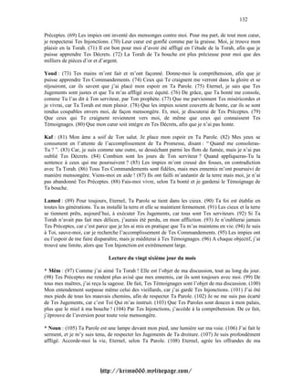 132

Préceptes. (69) Les impies ont inventé des mensonges contre moi. Pour ma part, de tout mon cœur,
je respecterai Tes Injonctions. (70) Leur cœur est gonflé comme par la graisse. Moi, je trouve mon
plaisir en la Torah. (71) Il est bon pour moi d’avoir été affligé en l’étude de la Torah, afin que je
puisse apprendre Tes Décrets. (72) La Torah de Ta bouche est plus précieuse pour moi que des
milliers de pièces d’or et d’argent.

Youd : (73) Tes mains m’ont fait et m’ont façonné. Donne-moi la compréhension, afin que je
puisse apprendre Tes Commandements. (74) Ceux qui Te craignent me verront dans la gloire et se
réjouiront, car ils savent que j’ai placé mon espoir en Ta Parole. (75) Eternel, je sais que Tes
Jugements sont justes et que Tu m’as affligé avec équité. (76) De grâce, que Ta bonté me console,
comme Tu l’as dit à Ton serviteur, par Ton prophète. (77) Que me parviennent Tes miséricordes et
je vivrai, car Ta Torah est mon plaisir. (78) Que les impies soient couverts de honte, car ils se sont
rendus coupables envers moi, de façon mensongère. Et, moi, je discuterai de Tes Préceptes. (79)
Que ceux qui Te craignent reviennent vers moi, de même que ceux qui connaissent Tes
Témoignages. (80) Que mon cœur soit intègre en Tes Décrets, afin que je n’ai pas honte.

Kaf : (81) Mon âme a soif de Ton salut. Je place mon espoir en Ta Parole. (82) Mes yeux se
consument en l’attente de l’accomplissement de Ta Promesse, disant : “ Quand me consoleras-
Tu ? ”. (83) Car, je suis comme une outre, se desséchant parmi les flots de fumée, mais je n’ai pas
oublié Tes Décrets. (84) Combien sont les jours de Ton serviteur ? Quand appliqueras-Tu la
sentence à ceux qui me poursuivent ? (85) Les impies m’ont creusé des fosses, en contradiction
avec Ta Torah. (86) Tous Tes Commandements sont fidèles, mais mes ennemis m’ont poursuivi de
manière mensongère. Viens-moi en aide ! (87) Ils ont failli m’anéantir de la terre mais moi, je n’ai
pas abandonné Tes Préceptes. (88) Fais-moi vivre, selon Ta bonté et je garderai le Témoignage de
Ta bouche.

Lamed : (89) Pour toujours, Eternel, Ta Parole se tient dans les cieux. (90) Ta foi est établie en
toutes les générations. Tu as installé la terre et elle se maintient fermement. (91) Les cieux et la terre
se tiennent prêts, aujourd’hui, à exécuter Tes Jugements, car tous sont Tes serviteurs. (92) Si Ta
Torah n’avait pas fait mes délices, j’aurais été perdu, en mon affliction. (93) Je n’oublierai jamais
Tes Préceptes, car c’est parce que je les ai mis en pratique que Tu m’as maintenu en vie. (94) Je suis
à Toi, sauve-moi, car je recherche l’accomplissement de Tes Commandements. (95) Les impies ont
eu l’espoir de me faire disparaître, mais je méditerai à Tes Témoignages. (96) A chaque objectif, j’ai
trouvé une limite, alors que Ton Injonction est extrêmement large.

                               Lecture du vingt sixième jour du mois

* Mêm : (97) Comme j’ai aimé Ta Torah ! Elle est l’objet de ma discussion, tout au long du jour.
(98) Tes Préceptes me rendent plus avisé que mes ennemis, car ils sont toujours avec moi. (99) De
tous mes maîtres, j’ai reçu la sagesse. De fait, Tes Témoignages sont l’objet de ma discussion. (100)
Mon entendement surpasse même celui des vieillards, car j’ai gardé Tes Injonctions. (101) J’ai ôté
mes pieds de tous les mauvais chemins, afin de respecter Ta Parole. (102) Je ne me suis pas écarté
de Tes Jugements, car c’est Toi Qui m’as instruit. (103) Que Tes Paroles sont douces à mon palais,
plus que le miel à ma bouche ! (104) Par Tes Injonctions, j’accède à la compréhension. De ce fait,
j’éprouve de l’aversion pour toute voie mensongère.

* Noun : (105) Ta Parole est une lampe devant mon pied, une lumière sur ma voie. (106) J’ai fait le
serment, et je m’y suis tenu, de respecter les Jugements de Ta droiture. (107) Je suis profondément
affligé. Accorde-moi la vie, Eternel, selon Ta Parole. (108) Eternel, agrée les offrandes de ma




                           http://krimo666.mylivepage.com/
 
