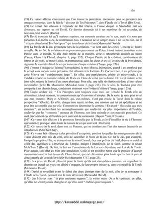 136

(78) Ce verset affirme clairement que l’on trouve la protection, nécessaire pour se préserver des
attaques ennemies, dans le fait de “ discuter de Tes Préceptes ”, dans l’étude de la Torah (Ibn Ezra).
(79) Ce verset fait allusion à l’épisode de Bat Cheva, à l’issue duquel le Sanhédrin prit ses
distances, par rapport au roi David. Ce dernier demande ici à ses membres de lui accorder, de
nouveau, leur soutien (Rachi).
(87) David constate ici qu’à maintes reprises, ses ennemis auraient pu le tuer, mais n’y sont pas
parvenus. Lui-même a eu, de nombreuses fois, l’occasion de se venger, mais il ne l’a pas fait, car il
“ n’a pas abandonné Tes Préceptes ” qui interdisent de le faire (Metsoudat David).
(89) La Parole de D.ieu, prononcée lors de la création, “ se tient dans les cieux ”, encore à l’heure
actuelle. De ce fait, la création est un processus permanent car D.ieu, à tout instant, maintient cette
Parole dans le monde. Si elle était retirée de la matière, celle-ci retournerait aussitôt au néant
(Tanya, Chaar Ha I’houd, chapitre 1, page 152). Chaque Parole de la création, combinaison de
lettres et de mots, se trouve ainsi, en permanence, dans les cieux et est à l’origine de la Providence,
régissant le moindre détail de ce qui concerne chaque créature (Tanya, page 276).
(96) Comme l’indique le Talmud Yerouchalmi, le mot Mitsva, Injonction, quand il est employé par
le verset sans aucune autre précision, fait allusion à la Tsédaka. En l’occurrence, il est précisé que
cette Mitsva est “ extrêmement large ”. En effet, une participation, pleine de miséricorde, à la
Tsédaka, révèle la Lumière infinie de D.ieu en l’âme de celui qui la donne. Or, à cet instant, cette
âme subit encore la limite d’un corps physique. Pour elle, une telle révélation est donc d’une valeur
inestimable (Séfer Ha Maamarim Meloukat, tome 3, page 216). En ce sens, la Tsédaka peut être
comparée à un chemin large, conduisant aisément vers l’objectif ultime (Tanya, page 125a).
(98) David déclare ici : “ Tes Préceptes sont toujours avec moi, car j’étudie la Torah afin de
déterminer, à tout moment, le comportement qu’il convient d’adopter. De la sorte, je serai plus avisé
que mes ennemis Doëg et A’hitofel, qui, eux-mêmes, n’ont pas étudié la Torah dans la même
perspective ” (Rachi). En effet, chaque âme reçoit, ici-bas, une mission qui lui est spécifique et ne
peut être accomplie que par elle. Comment en déterminer le contenu ? En étant “ plus avisé que mes
ennemis ”, en recherchant les accomplissements qui soulèvent les plus importantes difficultés,
soulevées par les “ ennemis ” moraux de l’homme, son âme animale et son mauvais penchant. Ce
sont précisément ces difficultés qu’il convient de surmonter (Hayom Yom, 8 Nissan).
(107) Ce verset fait allusion à la promesse formulée par la Torah, celle d’insuffler la vie à l’homme
qui la met en pratique, dans toute la mesure de ce qui convient (Ibn Ezra).
(122) Ce verset est le seul, dans tout ce Psaume, qui ne contient pas l’un des termes énumérés en
introduction (Min’hat Chay).
(126) Ce verset fait référence à des périodes d’exception, pendant lesquelles les enseignements de la
Torah doivent être mis de côté, afin de sanctifier le Nom de D.ieu. Ce fut le cas, par exemple,
lorsque le prophète Elie, se trouvant sur le mont Carmel, face aux prêtres du Baal, dressa un autel et
offrit des sacrifices à l’extérieur du Temple, malgré l’interdiction de le faire, comme le relate
Mela’him 2 (Rachi). De fait, la Loi sur l’annulation de la Loi est elle-même une Loi de la Torah.
Pour autant, son effet est bien une annulation. Celle-ci est possible parce que le pouvoir d’écarter
momentanément la Loi émane de l’âme divine, qui est elle-même plus haute que la Loi et qui est
donc capable de la modifier (Séfer Ha Maamarim 5717, page 23).
(136) Les yeux de David pleurent pour la faute qu’ils ont eux-mêmes commis, en regardant le
chemin sur lequel ces yeux ont désiré s’engager, de leur propre initiative, sans le conseil de la Torah
(Metsoudat David).
(148) David se réveillait avant le début des deux derniers tiers de la nuit, afin de se consacrer à
l’étude de la Torah, pendant tout le reste de la nuit (Metsoudat David).
(152) Les Mitsvot sont “ la plus ancienne sagesse ”, la vérité vraie. On a la certitude, en effet,
qu’elles ne seront jamais changées et qu’elles sont “ établies pour toujours ”.




                          http://krimo666.mylivepage.com/
 