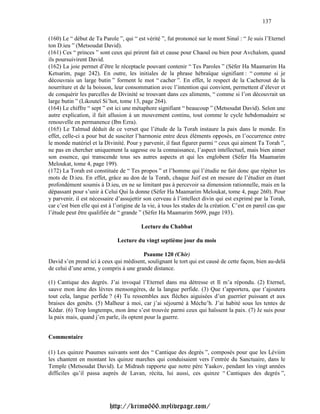 137

(160) Le “ début de Ta Parole ”, qui “ est vérité ”, fut prononcé sur le mont Sinaï : “ Je suis l’Eternel
ton D.ieu ” (Metsoudat David).
(161) Ces “ princes ” sont ceux qui prirent fait et cause pour Chaoul ou bien pour Avchalom, quand
ils poursuivirent David.
(162) La joie permet d’être le réceptacle pouvant contenir “ Tes Paroles ” (Séfer Ha Maamarim Ha
Ketsarim, page 242). En outre, les initiales de la phrase hébraïque signifiant : “ comme si je
découvrais un large butin ” forment le mot “ cacher ”. En effet, le respect de la Cacherout de la
nourriture et de la boisson, leur consommation avec l’intention qui convient, permettent d’élever et
de conquérir les parcelles de Divinité se trouvant dans ces aliments, “ comme si l’on découvrait un
large butin ” (Likouteï Si’hot, tome 13, page 264).
(164) Le chiffre “ sept ” est ici une métaphore signifiant “ beaucoup ” (Metsoudat David). Selon une
autre explication, il fait allusion à un mouvement continu, tout comme le cycle hebdomadaire se
renouvelle en permanence (Ibn Ezra).
(165) Le Talmud déduit de ce verset que l’étude de la Torah instaure la paix dans le monde. En
effet, celle-ci a pour but de susciter l’harmonie entre deux éléments opposés, en l’occurrence entre
le monde matériel et la Divinité. Pour y parvenir, il faut figurer parmi “ ceux qui aiment Ta Torah ”,
ne pas en chercher uniquement la sagesse ou la connaissance, l’aspect intellectuel, mais bien aimer
son essence, qui transcende tous ses autres aspects et qui les englobent (Séfer Ha Maamarim
Meloukat, tome 4, page 199).
(172) La Torah est constituée de “ Tes propos ” et l’homme qui l’étudie ne fait donc que répéter les
mots de D.ieu. En effet, grâce au don de la Torah, chaque Juif est en mesure de l’étudier en étant
profondément soumis à D.ieu, en ne se limitant pas à percevoir sa dimension rationnelle, mais en la
dépassant pour s’unir à Celui Qui la donne (Séfer Ha Maamarim Meloukat, tome 4, page 260). Pour
y parvenir, il est nécessaire d’assujettir son cerveau à l’intellect divin qui est exprimé par la Torah,
car c’est bien elle qui est à l’origine de la vie, à tous les stades de la création. C’est en pareil cas que
l’étude peut être qualifiée de “ grande ” (Séfer Ha Maamarim 5699, page 193).

                                          Lecture du Chabbat

                               Lecture du vingt septième jour du mois

                                        Psaume 120 (Chir)
David s’en prend ici à ceux qui médisent, soulignant le tort qui est causé de cette façon, bien au-delà
de celui d’une arme, y compris à une grande distance.

(1) Cantique des degrés. J’ai invoqué l’Eternel dans ma détresse et Il m’a répondu. (2) Eternel,
sauve mon âme des lèvres mensongères, de la langue perfide. (3) Que t’apportera, que t’ajoutera
tout cela, langue perfide ? (4) Tu ressembles aux flèches aiguisées d’un guerrier puissant et aux
braises des genêts. (5) Malheur à moi, car j’ai séjourné à Méche’h. J’ai habité sous les tentes de
Kédar. (6) Trop longtemps, mon âme s’est trouvée parmi ceux qui haïssent la paix. (7) Je suis pour
la paix mais, quand j’en parle, ils optent pour la guerre.


Commentaire

(1) Les quinze Psaumes suivants sont des “ Cantique des degrés ”, composés pour que les Léviim
les chantent en montant les quinze marches qui conduisaient vers l’entrée du Sanctuaire, dans le
Temple (Metsoudat David). Le Midrash rapporte que notre père Yaakov, pendant les vingt années
difficiles qu’il passa auprès de Lavan, récita, lui aussi, ces quinze “ Cantiques des degrés ”,




                           http://krimo666.mylivepage.com/
 