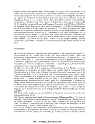 148

surpasse tous les êtres supérieurs. (6) L’Eternel accomplit tout ce qu’Il voulut, dans les cieux et sur
la terre, dans les mers et dans les abîmes. (7) Il fait monter des brumes des extrémités de la terre, Il
réalise des éclairs pour la pluie, Il apporte les vents de Ses remises. (8) Il a frappé les premiers-nés
de l’Egypte, les hommes et les bêtes. (9) Il a envoyé des signes et des merveilles au sein de
l’Egypte, au Pharaon et à ses serviteurs. (10) Il a frappé de nombreuses nations et Il a exécuté des
rois puissants, (11) Si’hon, roi de l’Emori, Og, roi de Bachan et tous les royaumes de Canaan. (12)
Et, Il a donné leur territoire en héritage, un héritage pour Son peuple, Israël. (13) Eternel, Ton Nom
est immuable, Eternel, Ton souvenir est en toutes les générations. (14) De fait, l’Eternel jugera en
faveur de Son peuple et Il aura pitié de Ses serviteurs. (15) Les idoles des nations sont faites
d’argent et d’or, façonnées par des mains humaines. (16) Elles ont une bouche mais elles ne parlent
pas, ont des yeux mais elles ne voient pas, (17) ont des oreilles mais elles n’entendent pas. Il n’y a
aucun souffle dans leur bouche. (18) Que soient donc comme elles ceux qui les conçoivent, tous
ceux qui placent leur confiance en elles. (19) Maison d’Israël, bénis l’Eternel. Maison d’Aharon,
bénis l’Eternel. (20) Maison de Lévi, bénis l’Eternel. Vous qui craignez l’Eternel, bénissez
l’Eternel. (21) Que soit béni l’Eternel dont la lumière émane de Sion, Qui réside à Jérusalem. Louez
D.ieu !


Commentaire

(4) Ce verset fait allusion à Yaakov lui-même, à titre personnel et non à l’ensemble du peuple juif,
collectivement. En effet, Yaakov fuyait devant Essav, lequel désirait lui nuire. Yaakov était
profondément humble et soumis. Et, D.ieu s’unit à celui qui est humble. C’est pour cela que “ D.ieu
a choisi Yaakov pour Lui ”. Selon une autre interprétation, ce verset se rapporte effectivement à
l’ensemble du peuple juif, qui est parfois appelé Yaakov et c’est précisément pour cette raison que
le calendrier juif est lunaire. En effet, tout comme la lune se réduit chaque mois, Israël, de manière
naturelle, adopte un comportement d’humilité (Yahel Or).
(6) D.ieu crée le monde et Il le maintient par l’intermédiaire de Ses Attributs et par les
manifestations de Sa lumière, les Sefirot célestes, par exemple celles de la Sagesse, de la
Compréhension, de la Bonté ou de la Rigueur. Néanmoins, la création émane, avant tout, de Sa
Volonté, de Son Désir. Or, il en est de même pour l’homme, qui pense, ressent, marche, parle.
Toutes les manifestations de sa personnalité n’en sont pas moins liées à sa volonté. C’est le sens du
présent verset : “ L’Eternel accomplit tout ce qu’Il voulut ”, car la Volonté est bien la source
première (Séfer Ha Maamarim Meloukat, tome 2, page 247). Plus précisément, la matérialité de
chaque créature émane de la Parole de D.ieu, alors que son esprit découle de Sa Volonté. Ainsi, les
dix Paroles de la création ne précisent pas l’esprit de chaque créature, ni sa nature et ses capacités.
Tous ces éléments émanent de la Volonté et c’est à ce propos qu’il est dit : “ Tu les fis tous par Ta
Sagesse ”, car la Volonté se révèle à travers la Sagesse (Séfer Ha Maamarim Meloukat, tome 5,
page 110).
(11) Parmi tous les peuples, ce sont ceux de Si’hon et Og qui sont cités ici, car ils sont les plus
puissants (Metsoudat David).
(13) Ce verset mentionne, tout d’abord, le Nom correspondant à l’Essence de D.ieu, “ Ton Nom est
immuable ”, puis il précise la manière dont on se “ souvient ” de ce Nom ici-bas, “ Ton souvenir est
en toutes les générations ”. Il est dit, en effet, que “ avant la création, il n’y avait que Lui et Son
Nom ”. Le Nom de D.ieu préexiste donc à la création, en est à l’origine. En conséquence, on doit
s’en souvenir dans ce monde (Pirouch Ha Milot, page 103c).
(16) Ceux qui servent les idoles commettent l’erreur de penser que les êtres célestes possèdent une
volonté propre et prodiguent leur bénédiction à ceux qui les servent. Ils conçoivent donc des
représentations des astres célestes, sans comprendre que les idoles façonnées de la sorte : “ ont une




                          http://krimo666.mylivepage.com/
 