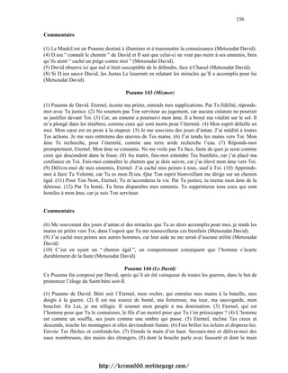 156

Commentaire

(1) Le Maskil est un Psaume destiné à illuminer et à transmettre la connaissance (Metsoudat David).
(4) D.ieu “ connaît le chemin ” de David et Il sait que celui-ci ne veut pas nuire à ses ennemis, bien
qu’ils aient “ caché un piège contre moi ” (Metsoudat David).
(5) David observe ici que nul n’était susceptible de le défendre, face à Chaoul (Metsoudat David).
(8) Si D.ieu sauve David, les Justes Le loueront en relatant les miracles qu’Il a accomplis pour lui
(Metsoudat David).

                                        Psaume 143 (Mizmor)

(1) Psaume de David. Eternel, écoute ma prière, entends mes supplications. Par Ta fidélité, réponds-
moi avec Ta justice. (2) Ne soumets pas Ton serviteur au jugement, car aucune créature ne pourrait
se justifier devant Toi. (3) Car, un ennemi a poursuivi mon âme. Il a broyé ma vitalité sur le sol. Il
m’a plongé dans les ténèbres, comme ceux qui sont morts pour l’éternité. (4) Mon esprit défaille en
moi. Mon cœur est en proie à la stupeur. (5) Je me souviens des jours d’antan. J’ai médité à toutes
Tes actions. Je me suis entretenu des œuvres de Tes mains. (6) J’ai tendu les mains vers Toi. Mon
âme Te recherche, pour l’éternité, comme une terre aride recherche l’eau. (7) Réponds-moi
promptement, Eternel. Mon âme se consume. Ne me voile pas Ta face, faute de quoi je serai comme
ceux qui descendent dans la fosse. (8) Au matin, fais-moi entendre Tes bienfaits, car j’ai placé ma
confiance en Toi. Fais-moi connaître le chemin que je dois suivre, car j’ai élevé mon âme vers Toi.
(9) Délivre-moi de mes ennemis, Eternel. J’ai caché mes peines à tous, sauf à Toi. (10) Apprends-
moi à faire Ta Volonté, car Tu es mon D.ieu. Que Ton esprit bienveillant me dirige sur un chemin
égal. (11) Pour Ton Nom, Eternel, Tu m’accorderas la vie. Par Ta justice, tu tireras mon âme de la
détresse. (12) Par Ta bonté, Tu feras disparaître mes ennemis. Tu supprimeras tous ceux qui sont
hostiles à mon âme, car je suis Ton serviteur.


Commentaire

(6) Me souvenant des jours d’antan et des miracles que Tu as alors accomplis pour moi, je tends les
mains en prière vers Toi, dans l’espoir que Tu me renouvelleras ces bienfaits (Metsoudat David).
(9) J’ai caché mes peines aux autres hommes, car leur aide ne me serait d’aucune utilité (Metsoudat
David)
(10) C’est en ayant un “ chemin égal ”, un comportement conséquent que l’homme s’écarte
durablement de la faute (Metsoudat David).

                                       Psaume 144 (Le David)
Ce Psaume fut composé par David, après qu’il ait été vainqueur de toutes les guerres, dans le but de
prononcer l’éloge du Saint béni soit-Il.

(1) Psaume de David. Béni soit l’Eternel, mon rocher, qui entraîne mes mains à la bataille, mes
doigts à la guerre. (2) Il est ma source de bonté, ma forteresse, ma tour, ma sauvegarde, mon
bouclier. En Lui, je me réfugie. Il soumet mon peuple à ma domination. (3) Eternel, qui est
l’homme pour que Tu le connaisses, le fils d’un mortel pour que Tu t’en préoccupes ? (4) L’homme
est comme un souffle, ses jours comme une ombre qui passe. (5) Eternel, incline Tes cieux et
descends, touche les montagnes et elles deviendront fumée. (6) Fais briller les éclairs et disperse-les.
Envoie Tes flèches et confonds-les. (7) Etends la main d’en haut. Secours-moi et délivre-moi des
eaux nombreuses, des mains des étrangers, (8) dont la bouche parle avec fausseté et dont la main




                          http://krimo666.mylivepage.com/
 