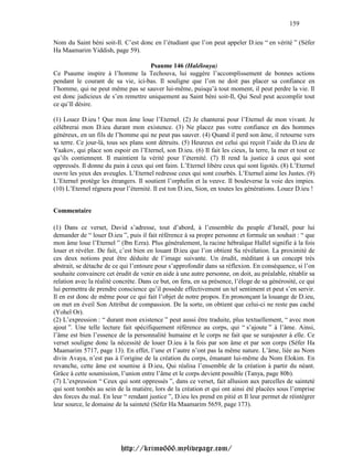 159

Nom du Saint béni soit-Il. C’est donc en l’étudiant que l’on peut appeler D.ieu “ en vérité ” (Séfer
Ha Maamarim Yiddish, page 59).

                                     Psaume 146 (Halélouya)
Ce Psaume inspire à l’homme la Techouva, lui suggère l’accomplissement de bonnes actions
pendant le courant de sa vie, ici-bas. Il souligne que l’on ne doit pas placer sa confiance en
l’homme, qui ne peut même pas se sauver lui-même, puisqu’à tout moment, il peut perdre la vie. Il
est donc judicieux de s’en remettre uniquement au Saint béni soit-Il, Qui Seul peut accomplir tout
ce qu’Il désire.

(1) Louez D.ieu ! Que mon âme loue l’Eternel. (2) Je chanterai pour l’Eternel de mon vivant. Je
célébrerai mon D.ieu durant mon existence. (3) Ne placez pas votre confiance en des hommes
généreux, en un fils de l’homme qui ne peut pas sauver. (4) Quand il perd son âme, il retourne vers
sa terre. Ce jour-là, tous ses plans sont détruits. (5) Heureux est celui qui reçoit l’aide du D.ieu de
Yaakov, qui place son espoir en l’Eternel, son D.ieu. (6) Il fait les cieux, la terre, la mer et tout ce
qu’ils contiennent. Il maintient la vérité pour l’éternité. (7) Il rend la justice à ceux qui sont
oppressés. Il donne du pain à ceux qui ont faim. L’Eternel libère ceux qui sont ligotés. (8) L’Eternel
ouvre les yeux des aveugles. L’Eternel redresse ceux qui sont courbés. L’Eternel aime les Justes. (9)
L’Eternel protège les étrangers. Il soutient l’orphelin et la veuve. Il bouleverse la voie des impies.
(10) L’Eternel régnera pour l’éternité. Il est ton D.ieu, Sion, en toutes les générations. Louez D.ieu !


Commentaire

(1) Dans ce verset, David s’adresse, tout d’abord, à l’ensemble du peuple d’Israël, pour lui
demander de “ louer D.ieu ”, puis il fait référence à sa propre personne et formule un souhait : “ que
mon âme loue l’Eternel ” (Ibn Ezra). Plus généralement, la racine hébraïque Hallel signifie à la fois
louer et révéler. De fait, c’est bien en louant D.ieu que l’on obtient Sa révélation. La proximité de
ces deux notions peut être déduite de l’image suivante. Un érudit, méditant à un concept très
abstrait, se détache de ce qui l’entoure pour s’approfondir dans sa réflexion. En conséquence, si l’on
souhaite convaincre cet érudit de venir en aide à une autre personne, on doit, au préalable, rétablir sa
relation avec la réalité concrète. Dans ce but, on fera, en sa présence, l’éloge de sa générosité, ce qui
lui permettra de prendre conscience qu’il possède effectivement un tel sentiment et peut s’en servir.
Il en est donc de même pour ce qui fait l’objet de notre propos. En prononçant la louange de D.ieu,
on met en éveil Son Attribut de compassion. De la sorte, on obtient que celui-ci ne reste pas caché
(Yohel Or).
(2) L’expression : “ durant mon existence ” peut aussi être traduite, plus textuellement, “ avec mon
ajout ”. Une telle lecture fait spécifiquement référence au corps, qui “ s’ajoute ” à l’âme. Ainsi,
l’âme est bien l’essence de la personnalité humaine et le corps ne fait que se surajouter à elle. Ce
verset souligne donc la nécessité de louer D.ieu à la fois par son âme et par son corps (Séfer Ha
Maamarim 5717, page 13). En effet, l’une et l’autre n’ont pas la même nature. L’âme, liée au Nom
divin Avaya, n’est pas à l’origine de la création du corps, émanant lui-même du Nom Elokim. En
revanche, cette âme est soumise à D.ieu, Qui réalisa l’ensemble de la création à partir du néant.
Grâce à cette soumission, l’union entre l’âme et le corps devient possible (Tanya, page 80b).
(7) L’expression “ Ceux qui sont oppressés ”, dans ce verset, fait allusion aux parcelles de sainteté
qui sont tombés au sein de la matière, lors de la création et qui ont ainsi été placées sous l’emprise
des forces du mal. En leur “ rendant justice ”, D.ieu les prend en pitié et Il leur permet de réintégrer
leur source, le domaine de la sainteté (Séfer Ha Maamarim 5659, page 173).




                           http://krimo666.mylivepage.com/
 
