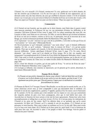 28

l’Eternel, Lui, m’a recueilli. (11) Eternel, montre-moi Ta voie, guide-moi sur le droit chemin, du
fait des ennemis qui m’observent. (12) Ne me livre pas à la volonté de mes oppresseurs, qui se
dressent contre moi, des faux témoins, de ceux qui soufflent le discours violent. (13) Ils m’auraient
écrasé si je n’avais pas eu la conviction d’observer le bienfait de D.ieu sur la terre des vivants. (14)
Place ton espoir en l’Eternel ! Que ton cœur soit fort et ferme ! Place ton espoir en l’Eternel !

                                            Commentaire

(1) L’Eternel est ma Lumière, qui me guide sur le droit chemin, mon Salut dans la guerre contre
mon mauvais penchant, la Forteresse de ma vie, me permettant d’écarter les difficultés et de
connaître l’élévation (Likouteï Si’hot, tome 9, page 314). La valeur numérique des mots Ori, ma
Lumière et Ichei, mon Salut est six cent treize. En effet, ce sont les Mitsvot qui révèlent la Présence
de D.ieu au sein de la matière, comme ce fut le cas, en particulier, lors de la traversée de la mer
Rouge, qui révéla la dimension profonde (Séfer Ha Maamarim 5708, page 290).
(3) L’expression “ en cela ” renvoie à ce qui a été dit au préalable, c’est-à-dire au fait que D.ieu est
“ ma Lumière ” et “ mon salut ” (Metsoudat David).
(4) David proclame ici qu’il demande seulement “ une seule chose ”, puis il formule différentes
requêtes. En fait, ce qu’il souhaite, “ demeurer dans la maison de D.ieu ”, n’a qu’une portée
générale. Pour que sa requête soit exaucée, le fait de demeurer dans la maison de D.ieu doit donc
recevoir différentes formes spécifiques (Likouteï Si’hot, tome 9, page 171). En outre, David
demande “ une chose ” parce qu’il est attaché au D.ieu unique. De ce fait, ses requêtes sont
uniquement l’accomplissement de la Volonté de D.ieu (Séfer Ha Maamarim Meloukat, tome 2, page
326). Cette unité se révèle en particulier, au sein de la personnalité humaine, par le don de soi, qui
met en relation l’essence de l’âme avec ses stades révélés (Séfer Ha Maamarim Meloukat, tome 5,
page 346).
(8) Ce verset fait allusion à la prière, qui est une quête de D.ieu, “ le service de D.ieu du cœur ”
(Séfer Ha Maamarim Meloukat, tome 3, page 281).
(11) Lorsque je trébuche, mes ennemis se réjouissent, car ils pensent qu’ils auront, désormais, la
main haute (Metsoudat David).

                                      Psaume 28 (Le David)
    Ce Psaume est une prière, émanant de chacun, pour obtenir l’aide du Saint béni soit-Il afin
     d’avancer sur le droit chemin et de ne pas suivre la voie des impies, qui font le mal. C’est
     également une prière pour que l’Eternel punisse l’impie pour sa méchanceté et considère
                                     favorablement les Justes.

(1) Psaume de David. Je T’invoque, Eternel. Mon Rocher, ne me fais pas la sourde oreille, car, si Tu
restes silencieux envers moi, je serai comparable à ceux qui descendent dans le tombeau. (2)
Entends le son de mes supplications, quand je T’appelle, quand je lève les mains vers le Sanctuaire
de Ta sainteté. (3) Ne me conduis pas à être entraîné vers les impies et vers ceux qui commettent
des iniquités, parlant de paix avec leurs compagnons, alors que le mal habite leur cœur. (4)
Accorde-leur en fonction de leurs actions et du mal de leurs agissements. Donne-leur selon leurs
accomplissements et inflige-leur ce qui leur revient. (5) Car, ils n’ont pas perçu les réalisations de
l’Eternel et les actes de Ses mains. Qu’Il les détruise donc et ne permette pas qu’ils soient
reconstruits. (6) Béni soit l’Eternel, car Il a entendu le son de ma plainte. (7) L’Eternel est ma
puissance et mon bouclier. Mon cœur a placé sa confiance en Lui et j’ai été aidé. Mon cœur exulte
et je Le loue avec mon chant. (8) L’Eternel est la force pour lui, pour Israël. Il est la forteresse du
salut pour Son oint. (9) Accorde le salut à Ton peuple et bénis Ton héritage. Fais-les paître et
rehausse-les pour l’éternité.




                          http://krimo666.mylivepage.com/
 