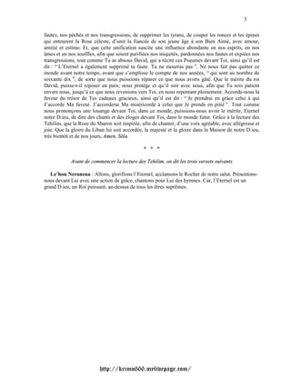 3

fautes, nos péchés et nos transgressions, de supprimer les tyrans, de couper les ronces et les épines
qui entourent la Rose céleste, d’unir la fiancée de son jeune âge à son Bien Aimé, avec amour,
amitié et estime. Et, que cette unification suscite une influence abondante en nos esprits, en nos
âmes et en nos souffles, afin que soient purifiées nos iniquités, pardonnées nos fautes et expiées nos
transgressions, tout comme Tu as absous David, qui a récité ces Psaumes devant Toi, ainsi qu’il est
dit : “ L’Eternel a également supprimé ta faute. Tu ne mourras pas ”. Ne nous fait pas quitter ce
monde avant notre temps, avant que s’emplisse le compte de nos années, “ qui sont au nombre de
soixante dix ”, de sorte que nous puissions réparer ce que nous avons gâté. Que le mérite du roi
David, puisse-t-il reposer en paix, nous protège et qu’il soit avec nous, afin que Tu sois patient
envers nous, jusqu’à ce que nous revenions vers Toi, en nous repentant pleinement. Accorde-nous la
faveur du trésor de Tes cadeaux gracieux, ainsi qu’il est dit : “ Je prendrai en grâce celui à qui
J’accorde Ma faveur. J’accorderai Ma miséricorde à celui que Je prends en pitié ”. Tout comme
nous prononçons une louange devant Toi, dans ce monde, puissions-nous avoir le mérite, Eternel
notre D.ieu, de dire des chants et des éloges devant Toi, dans le monde futur. Grâce à la lecture des
Tehilim, que la Rose du Sharon soit inspirée, afin de chanter, d’une voix agréable, avec allégresse et
joie. Que la gloire du Liban lui soit accordée, la majesté et la gloire dans la Maison de notre D.ieu,
très bientôt et de nos jours, Amen, Séla.

                                               * * *

            Avant de commencer la lecture des Tehilim, on dit les trois versets suivants

   Le’hou Neranena : Allons, glorifions l’Eternel, acclamons le Rocher de notre salut. Présentons-
nous devant Lui avec une action de grâce, chantons pour Lui des hymnes. Car, l’Eternel est un
grand D.ieu, un Roi puissant, au-dessus de tous les êtres suprêmes.




                          http://krimo666.mylivepage.com/
 