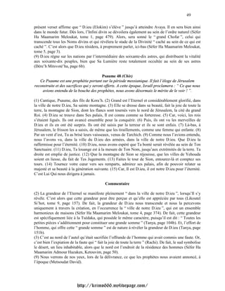 49

présent verset affirme que “ D.ieu (Elokim) s’élève ” jusqu’à atteindre Avaya. Il en sera bien ainsi
dans le monde futur. Dès lors, l’Infini divin se dévoilera également au sein de l’ordre naturel (Séfer
Ha Maamarim Meloukat, tome 1, page 479). Alors, sera sonné le “ grand Chofar ”, celui qui
transcende tous les Noms divins et qui révélera le stade de la Divinité “ caché au sein de ce qui est
caché ”. C’est alors que D.ieu résidera, à proprement parler, ici-bas (Séfer Ha Maamarim Meloukat,
tome 5, page 3).
(9) D.ieu règne sur les nations par l’intermédiaire des soixante-dix astres, qui distribuent la vitalité
aux soixante-dix peuples, bien que Sa Lumière reste totalement occultée au sein de ses astres
(Dére’h Mitsvoté’ha, page 6b).

                                          Psaume 48 (Chir)
   Ce Psaume est une prophétie portant sur la période messianique. Il fait l’éloge de Jérusalem
reconstruite et des sacrifices qui y seront offerts. A cette époque, Israël proclamera : “ Ce que nous
    avions entendu de la bouche des prophètes, nous avons désormais le mérite de le voir ! ”.

(1) Cantique, Psaume, des fils de Kora’h. (2) Grand est l’Eternel et considérablement glorifié, dans
la ville de notre D.ieu, Sa sainte montagne. (3) Elle se dresse dans sa beauté, fait la joie de toute la
terre, la montagne de Sion, dont les flancs sont tournés vers le nord de Jérusalem, la cité du grand
Roi. (4) D.ieu se trouve dans Ses palais, Il est connu comme sa forteresse. (5) Car, voici, les rois
s’étaient ligués. Ils ont avancé ensemble pour la conquérir. (6) Puis, ils ont vu les merveilles de
D.ieu et ils en ont été surpris. Ils ont été saisis par la terreur et ils se sont enfuis. (7) Là-bas, à
Jérusalem, le frisson les a saisis, de même que les tiraillements, comme une femme qui enfante. (8)
Par un vent d’est, Tu as brisé leurs vaisseaux, venus de Tarchich. (9) Comme nous l’avions entendu,
nous l’avons vu, dans la ville du D.ieu des armées, dans la ville de notre D.ieu. Que D.ieu la
raffermisse pour l’éternité. (10) D.ieu, nous avons espéré que Ta bonté serait révélée au sein de Ton
Sanctuaire. (11) D.ieu, Ta louange est à la mesure de Ton Nom, jusqu’aux extrémités de la terre. Ta
droite est emplie de justice. (12) Que la montagne de Sion se réjouisse, que les villes de Yehouda
soient en liesse, du fait de Tes Jugements. (13) Faites le tour de Sion, entourez-là et comptez ses
tours. (14) Tournez votre cœur vers ses remparts, admirez ses palais, afin de pouvoir relater sa
majesté et sa beauté à la génération suivante. (15) Car, Il est D.ieu, il est notre D.ieu pour l’éternité.
C’est Lui Qui nous dirigera à jamais.

                                              Commentaire

(2) La grandeur de l’Eternel se manifeste pleinement “ dans la ville de notre D.ieu ”, lorsqu’Il s’y
révèle. C’est alors que cette grandeur peut être perçue et qu’elle est appréciée par tous (Likouteï
Si’hot, tome 9, page 157). De fait, la grandeur de D.ieu nous transcende et nous la percevons
uniquement à travers la création, en l’occurrence la “ ville de notre D.ieu ”, qui est un ensemble
harmonieux de maisons (Séfer Ha Maamarim Meloukat, tome 4, page 374). De fait, cette grandeur
est spécifiquement liée à la Tsédaka, qui possède le même caractère, puisqu’il est dit : “ Toutes les
petites pièces s’additionnent pour constituer une grande somme ” (Tanya, page 104b). Et, l’effort de
l’homme, qui offre cette “ grande somme ” est de nature à révéler la grandeur de D.ieu (Tanya, page
151b).
(3) C’est au nord de l’autel qu’était sacrifiée l’offrande de l’homme qui avait commis une faute. Or,
c’est bien l’expiation de la faute qui “ fait la joie de toute la terre ” (Rachi). De fait, le sud symbolise
le désert, un lieu inhabitable, alors que le nord est l’endroit de la résidence des hommes (Séfer Ha
Maamarim Admour Hazaken, Ketouvim, page 50).
(9) Nous verrons de nos yeux, lors de la délivrance, ce que les prophètes nous avaient annoncé, à
l’époque (Metsoudat David).




                           http://krimo666.mylivepage.com/
 