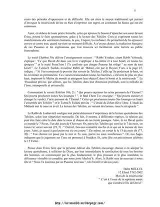 5

cours des périodes d’oppression et de difficulté. Elle est alors le moyen traditionnel qui permet
d’invoquer la miséricorde divine ou bien d’exprimer son regret, en constatant les fautes qui ont été
commises.

   Ainsi, en dehors de toute prière formelle, celui qui éprouve le besoin d’épancher son cœur devant
D.ieu, pourra le faire spontanément, grâce à la lecture des Tehilim. Ceux-ci expriment toutes les
manifestations des sentiments humains, la joie, l’espoir, la confiance. Ils permettent de les éprouver
envers et contre tout, quand survient un moment difficile. A n’en pas douter, la traduction française
de ces Psaumes et les explications que l’on trouvera ici faciliteront cette lecture au public
francophone.

   Le traité Chabbat 38a délivre l’enseignement suivant : “ Rabbi Youdan, citant Rabbi Yehouda,
explique : ‘Ce que David dit dans son livre s’applique à lui-même et à tout Israël, en toutes les
époques’ ” et le traité Pessa’him 117a confirme que chaque Psaume fut rédigé “ au nom de tout
Israël ”. Le Tséma’h Tsédek, troisième Rabbi de ‘Habad, cité par le Hayom Yom, à la page 22,
indique : “ Si l’on connaissait le pouvoir des versets de Tehilim, l’effet qu’ils produisent là-haut, on
les réciterait en permanence. Ces versets transcendent toutes les barrières, s’élèvent de plus en plus
haut, implorent le Maître du monde et atteignent leur objectif, dans la bonté et la miséricorde ”. La
‘Hassidout précise, par ailleurs, que les Tehilim, dans leur dimension profonde, sont la mélodie de
l’âme, intemporelle et universelle.

   Commentant le verset (Tehilim 106, 2) : “ Qui pourra exprimer les actes puissants de l’Eternel ?
Qui pourra proclamer toutes Ses louanges ? ”, le Baal Chem Tov enseigne : “ Qui pourra annuler et
changer le verdict, l’acte puissant de l’Eternel ? Celui qui proclamera toutes Ses louanges en lisant
l’ensemble des Tehilim ” et le Tséma’h Tsédek précise : “ L’étude du Zohar élève l’âme. L’étude du
Midrash met le cœur en éveil. La lecture des Tehilim, en versant des larmes, rince le réceptacle ”.

   Le Rabbi de Loubavitch souligne tout particulièrement l’importance de la lecture quotidienne des
Tehilim, selon leur répartition mensuelle. De fait, il montra, à différentes reprises, la relation qui
peut être faite entre la date dans le mois et chacun de ces trente passages. Ainsi, le roi David quitta
ce monde le 7 Sivan, l’un des jours de Chavouot. Or, parmi les Tehilim qui sont lus le 7 du mois, on
trouve le verset suivant (39, 5) : “ Eternel, fais-moi connaître ma fin et ce qui est la mesure de mes
jours. Ainsi, je saurai à quel point ma vie est courte ”. De même, un verset lu le 15 du mois dit (77,
20) : “ Ton chemin est passé par la mer et Ta voie, parmi les eaux nombreuses ”. Or, nos Sages
indiquent que le jugement sur l’eau est prononcé à Soukkot. Et, cette fête est précisément célébrée
le 15 Tichri.

   Puisse donc D.ieu faire que la présente édition des Tehilim encourage chacun à en adopter la
lecture quotidienne, à solliciter de D.ieu, par leur intermédiaire la satisfaction de tous les besoins
des hommes, en commençant par le plus fondamental, le plus pressant et le plus immédiat, la
délivrance véritable et complète, par notre juste Machia’h. Alors, le Rabbi sera de nouveau à notre
tête et “ Nous Te louerons par un Psaume nouveau ”, très bientôt et de nos jours.

                                                                                        Haïm MELLUL
                                                                                   12 Elloul 5762-2002
                                                                                 Mois de la miséricorde
                                                                 “ C’est à l’issue de la septième année
                                                                         que viendra le fils de David ”




                          http://krimo666.mylivepage.com/
 