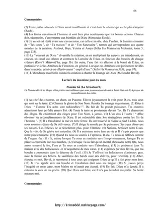 66

Commentaire

(2) Toute prière adressée à D.ieu serait insuffisante et c’est donc le silence qui est le plus éloquent
(Rachi).
(4) Les fautes envahissent l’homme et sont bien plus nombreuses que les bonnes actions. Chacun
doit, néanmoins, s’en remettre aux bienfaits de D.ieu (Metsoudat David).
(5) Ce verset est récité avant une circoncision, car celle-ci révèle, chez l’enfant, la Lumière émanant
de “ Tes cours ”, de “ Ta maison ” et de “ Ton Sanctuaire ”, termes qui correspondent aux quatre
mondes de la création, Atsilout, Brya, Yetsira et Assya (Séfer Ha Maamarim Meloukat, tome 5,
page 233).
(10) Le “ courant de D.ieu ” diversifie la création, en en multipliant les aspects, en introduisant, en
chacun, un canal qui oriente et contracte la Lumière de D.ieu, en fonction des besoins de chaque
créature (Dére’h Mitsvoté’ha, page 5b). En outre, l’eau fait ici allusion à la bonté de D.ieu, en
particulier et à Ses Attributs de l’émotion, en général. Lorsque ces Attributs sont pleinement révélés
dans le monde, celui-ci est effectivement “ empli d’eau ” (Séfer Ha Maamarim 5659, page 97).
(14) L’abondance matérielle conduit la création à chanter la louange de D.ieu (Metsoudat David).

                                      Lecture du douzième jour du mois

                                          Psaume 66 (La Menatséa’h)
Ce Psaume décrit les éloges et les prières merveilleuses que nous prononcerons devant le Saint béni soit-Il, à propos du
                                               rassemblement des exilés.

(1) Au chef des chantres, un chant, un Psaume. Elevez joyeusement la voix pour D.ieu, tous ceux
qui sont sur la terre. (2) Chantez la gloire de Son Nom. Rendez Sa louange majestueuse. (3) Dites à
D.ieu : “ Comme Tes actes sont redoutables ! ”. Du fait de Ta grande puissance, Tes ennemis
admettront leur perfidie envers Toi. (4) Toute la terre se prosternera devant Toi. Ils Te chanteront
des éloges. Ils chanteront des éloges pour Ton Nom, à jamais. (5) L’un dira à l’autre : “ Allez
observer les accomplissements de D.ieu. Il est redoutable dans Ses stratagèmes contre les fils de
l’homme ”. (6) Il a transformé la mer en terre ferme. Ils ont traversé la rivière à pied. Là-bas, nous
nous sommes réjouis de Sa délivrance. (7) Il dirige le monde par Sa puissance. Ses yeux observent
les nations. Les rebelles ne se féliciteront plus, pour l’éternité. (8) Nations, bénissez notre D.ieu.
Que la voix de Sa gloire soit entendue. (9) Il a maintenu notre âme en vie et Il n’a pas permis que
notre pied chancelle. (10) Quand Tu nous as soumis à l’épreuve, D.ieu, Tu nous as raffinés comme
de l’argent fin. (11) Et, même lorsque Tu nous as conduits vers l’emprisonnement, lorsque Tu as
placé la contrainte sur nos hanches, (12) lorsque Tu as fait qu’un mortel chevauche notre tête, nous
avons traversé le feu, l’eau et Tu nous as conduits vers l’abondance. (13) Je pénétrerai dans Ta
maison avec des holocaustes. Je m’acquitterai de mes vœux, (14) exprimés par mes lèvres, que ma
bouche a prononcés dans la détresse de l’exil. (15) Je T’offrirai les holocaustes d’animaux gras,
avec la fumée des béliers. Je sacrifierai des bœufs avec des chèvres, pour l’éternité. (16) Allez,
écoutez et moi, David, je raconterai à tous ceux qui craignent D.ieu ce qu’Il a fait pour mon âme.
(17) Je L’ai appelé avec ma bouche et l’exaltation était sous ma langue. (18) Si j’avais perçu
l’iniquité en mon cœur, mon Maître ne m’aurait pas écouté. (19) De fait, D.ieu m’a écouté. Il a
entendu la voix de ma prière. (20) Que D.ieu soit béni, car Il n’a pas éconduit ma prière. Sa bonté
est avec moi.


Commentaire




                               http://krimo666.mylivepage.com/
 