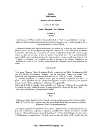 6



                                               Tehilim
                                             Les Psaumes

                                      Premier livre des Tehilim

                                         Lecture du dimanche

                                  Lecture du premier jour du mois

                                               Psaume 1
                                                Achreï

  Ce Psaume invite l’homme à s’investir dans l’étude de la Torah, en rejetant la faute. Celui qui
 adopte une telle attitude peut être certain de connaître le succès en tout ce qu’il accomplira, alors
                                que le contraire est vrai pour l’impie.

(1) Heureux l’homme qui n’a pas suivi le conseil des impies, qui ne s’est pas tenu sur la voie des
pécheurs, qui n’a pas pris place parmi les moqueurs, (2) mais dont le désir est la Torah de l’Eternel
et qui médite à Sa Torah, jour et nuit. (3) Il sera comme un arbre planté au bord des cours d’eau, qui
produit son fruit en son temps et dont les feuilles ne se fanent pas. Tout ce qu’il entreprendra
réussira. (4) Il n’en est pas de même pour les impies, qui sont comme la paille chassée par le vent.
(5) Aussi, ces impies ne l’emporteront-ils pas dans le jugement et les pécheurs n’intégreront pas
l’assemblée des Justes. (6) Car, l’Eternel connaît la voie des Justes et Il cause la perte du chemin des
impies.

                                             Commentaire

(1) Le terme “ heureux ” décrit la situation la plus enviable qui soit (Séfer Ha Maamarim 5666,
page 523). De fait, est réellement “ heureux ” celui qui a surmonté l’épreuve, tout comme l’olive
produit son huile uniquement quand elle est écrasée (Or Ha Torah, Na’h, tome 2, page 914).
(2) L’homme qui perçoit “ la Torah de D.ieu ” par son intellect a le pouvoir d’en faire “ sa
Torah ”, qui lui appartient. Grâce à cet attachement profond au Divin, “ Israël et le Saint béni soit-
Il ne font qu’un ” (Séfer Ha Maamarim Meloukat, tome 6, page 105).
(3) L’érudit de la Torah est celui “ dont les feuilles ne se fanent pas ”. Chacune de ses paroles doit
être étudiée, car toutes recèlent la sagesse la plus profonde (Dére’h Mitsvoté’ha, page 105a).
(5) Ce verset fait référence au Jugement final (Radak).

                                               Psaume 2
                                                 Lama

 Ce Psaume souligne à quel point il est vain de tenter de contrecarrer ou même de comprendre les
 Voies de D.ieu. Il précise également que celui qui se réjouit doit le faire avec un cœur tremblant,
                             afin que ses fautes n’inversent pas sa joie.

(1) Pourquoi les peuples se débattent-ils et les nations s’agitent-elles en vain ? (2) Pourquoi les rois
de la terre se dressent-ils, les princes se liguent-ils ensemble contre l’Eternel et contre Son oint ? (3)
Ils disent : “ Brisons leurs liens, rejetons leurs chaînes ”. (4) Celui Qui réside dans les cieux en rit.
Le Tout Puissant se moque d’eux. (5) Il s’adresse à eux, dans Sa colère et Il les terrifie, dans Son




                           http://krimo666.mylivepage.com/
 