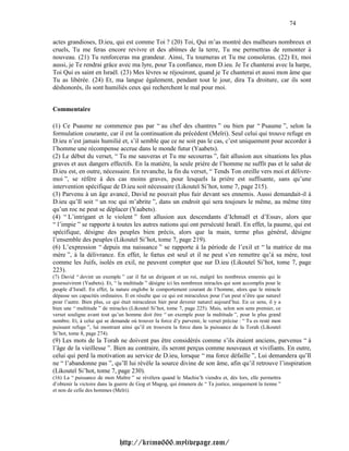 74

actes grandioses, D.ieu, qui est comme Toi ? (20) Toi, Qui m’as montré des malheurs nombreux et
cruels, Tu me feras encore revivre et des abîmes de la terre, Tu me permettras de remonter à
nouveau. (21) Tu renforceras ma grandeur. Ainsi, Tu tourneras et Tu me consoleras. (22) Et, moi
aussi, je Te rendrai grâce avec ma lyre, pour Ta confiance, mon D.ieu. Je Te chanterai avec la harpe,
Toi Qui es saint en Israël. (23) Mes lèvres se réjouiront, quand je Te chanterai et aussi mon âme que
Tu as libérée. (24) Et, ma langue également, pendant tout le jour, dira Ta droiture, car ils sont
déshonorés, ils sont humiliés ceux qui recherchent le mal pour moi.


Commentaire

(1) Ce Psaume ne commence pas par “ au chef des chantres ” ou bien par “ Psaume ”, selon la
formulation courante, car il est la continuation du précédent (Meïri). Seul celui qui trouve refuge en
D.ieu n’est jamais humilié et, s’il semble que ce ne soit pas le cas, c’est uniquement pour accorder à
l’homme une récompense accrue dans le monde futur (Yaabets).
(2) Le début du verset, “ Tu me sauveras et Tu me secourras ”, fait allusion aux situations les plus
graves et aux dangers effectifs. En la matière, la seule prière de l’homme ne suffit pas et le salut de
D.ieu est, en outre, nécessaire. En revanche, la fin du verset, “ Tends Ton oreille vers moi et délivre-
moi ”, se réfère à des cas moins graves, pour lesquels la prière est suffisante, sans qu’une
intervention spécifique de D.ieu soit nécessaire (Likouteï Si’hot, tome 7, page 215).
(3) Parvenu à un âge avancé, David ne pouvait plus fuir devant ses ennemis. Aussi demandait-il à
D.ieu qu’Il soit “ un roc qui m’abrite ”, dans un endroit qui sera toujours le même, au même titre
qu’un roc ne peut se déplacer (Yaabets).
(4) “ L’intrigant et le violent ” font allusion aux descendants d’Ichmaël et d’Essav, alors que
“ l’impie ” se rapporte à toutes les autres nations qui ont persécuté Israël. En effet, la paume, qui est
spécifique, désigne des peuples bien précis, alors que la main, terme plus général, désigne
l’ensemble des peuples (Likouteï Si’hot, tome 7, page 219).
(6) L’expression “ depuis ma naissance ” se rapporte à la période de l’exil et “ la matrice de ma
mère ”, à la délivrance. En effet, le fœtus est seul et il ne peut s’en remettre qu’à sa mère, tout
comme les Juifs, isolés en exil, ne peuvent compter que sur D.ieu (Likouteï Si’hot, tome 7, page
223).
(7) David “ devint un exemple ” car il fut un dirigeant et un roi, malgré les nombreux ennemis qui le
poursuivirent (Yaabets). Et, “ la multitude ” désigne ici les nombreux miracles qui sont accomplis pour le
peuple d’Israël. En effet, la nature englobe le comportement courant de l’homme, alors que le miracle
dépasse ses capacités ordinaires. Il en résulte que ce qui est miraculeux pour l’un peut n’être que naturel
pour l’autre. Bien plus, ce qui était miraculeux hier peut devenir naturel aujourd’hui. En ce sens, il y a
bien une “ multitude ” de miracles (Likouteï Si’hot, tome 7, page 225). Mais, selon son sens premier, ce
verset souligne avant tout qu’un homme doit être “ un exemple pour la multitude ”, pour le plus grand
nombre. Et, à celui qui se demande où trouver la force d’y parvenir, le verset précise : “ Tu es resté mon
puissant refuge ”, lui montrant ainsi qu’il en trouvera la force dans la puissance de la Torah (Likouteï
Si’hot, tome 8, page 274).
(9) Les mots de la Torah ne doivent pas être considérés comme s’ils étaient anciens, parvenus “ à
l’âge de la vieillesse ”. Bien au contraire, ils seront perçus comme nouveaux et vivifiants. En outre,
celui qui perd la motivation au service de D.ieu, lorsque “ ma force défaille ”, Lui demandera qu’Il
ne “ l’abandonne pas ”, qu’Il lui révèle la source divine de son âme, afin qu’il retrouve l’inspiration
(Likouteï Si’hot, tome 7, page 230).
(16) La “ puissance de mon Maître ” se révélera quand le Machia’h viendra et, dès lors, elle permettra
d’obtenir la victoire dans la guerre de Gog et Magog, qui émanera de “ Ta justice, uniquement la tienne ”
et non de celle des hommes (Meïri).




                               http://krimo666.mylivepage.com/
 