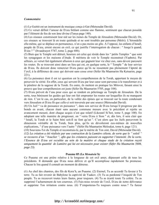 91

Commentaire

(1) Le Guittit est un instrument de musique conçu à Gat (Metsoudat David).
(3) Ce verset définit l’amour de D.ieu brûlant comme une flamme, sentiment que chacun possède
par l’élément de feu de son âme divine (Tanya page 140).
(4) Les oiseaux construisent leur nid sur les ruines du Temple de Jérusalem (Metsoudat David). Or,
ces oiseaux se trouvent là en toute quiétude et ne sont troublés par personne (Meïri). L’hirondelle
elle-même, qui se déplace en permanence, n’en a pas moins un gîte. A l’opposé, les enfants d’Israël,
peuple de D.ieu, errent encore en exil, ce qui justifie l’interrogation de chacun : “ Jusqu’à quand,
D.ieu ? ” (Itvaadouyot 5747, tome 2, page 686).
(5) Bien que le Temple soit détruit, heureux est celui qui réside dans les “ petits Temples ” que sont
les synagogues et les maisons d’étude. Il méritera de voir le Temple reconstruit (Yaabets). Par
ailleurs, ce verset fait également allusion à ceux qui gagnent leur vie chez eux, sans devoir parcourir
les routes. Ils se trouvent ainsi dans un lieu qui est, en quelque sorte, le “ Temple ” de leur service
de D.ieu. Ils doivent donc remercier D.ieu parce qu’ils ne ressentent pas pleinement l’âpreté de
l’exil, à la différence de ceux qui doivent sans cesse errer (Séfer Ha Maamarim Ha Ketsarim, page
221).
(6) La puissance dont il est ici question est la compréhension de la Torah, apportant le moyen de
percevoir la vérité. En effet, ceux qui servent D.ieu par leur cœur sont parvenus à le transformer et à
le pénétrer de la sagesse de la Torah. En outre, ils mettent en pratique les Mitsvot, faisant ainsi la
preuve que leur compréhension est juste (Séfer Ha Maamarim 5705, page 104).
(7) D.ieu prévoit de l’eau pour ceux qui se rendent en pèlerinage au Temple de Jérusalem. De la
sorte, tous bénissent les guides qui leur ont fait emprunter les routes sur lesquelles ils ne manquent
de rien. C’est le cas, en particulier, de la vallée des épines qui se trouvait sur la route conduisant
vers Jérusalem et D.ieu fit que celle-ci soit traversée par une source (Metsoudat David).
(8) Un Juif “ va de puissance en puissance ”, dans son service de D.ieu lorsqu’il progresse par des
bonds en avant, chacun étant sans aucune commune mesure avec le précédent et rejette un
avancement mesuré, dont chaque acquis n’est que relatif (Likouteï Si’hot, tome 5, page 100). En
adoptant une telle manière de progresser, on “ verra D.ieu à Sion ” et, dès lors, il sera clair que
“ Israël, la Torah et le Saint béni soit-Il ne font qu’un ”. C’est alors que les Juifs percevront la
dimension véritable de la Torah, bien plus, qu’ils en dévoileront eux-mêmes de nouvelles
explications, “ d’une puissance vers l’autre ” (Séfer Ha Maamarim Meloukat, tome 6, page 121).
(10) Souviens-Toi du Temple et reconstruis-le, par le mérite de Ton oint, David (Metsoudat David).
(12) La création a été réalisée par une contraction de la Lumière céleste, de sorte que le “ soleil ”
se recouvre d’un “ bouclier ”, afin que les créatures puissent en supporter l’intensité. De la sorte,
l’Essence de D.ieu est occultée au sein de la matière et chaque stade de la création reçoit
uniquement la quantité de Lumière qui lui est nécessaire pour exister (Séfer Ha Maamarim 5686,
page 23).

                                    Psaume 85 (La Menatséa’h)
Ce Psaume est une prière relative à la longueur de cet exil amer, dépassant celle de tous les
précédents. Il demande que D.ieu nous délivre et qu’Il accomplisse rapidement Sa promesse.
Chacun le lira quand il connaît un moment de détresse.

(1) Au chef des chantres, des fils de Kora’h, un Psaume. (2) Eternel, Tu as accordé Ta faveur à Ta
terre. Tu as fait revenir de Babylone la captivité de Yaakov. (3) Tu as pardonné l’iniquité de Ton
peuple. Tu as recouvert toutes leurs fautes, pour toujours. (4) Tu as écarté toute Ta colère. Tu as
supprimé l’acharnement de ton courroux. (5) Fais-nous revenir de l’exil, D.ieu de notre délivrance
et supprime Ton irritation contre nous. (6) T’emporteras-Tu toujours contre nous ? Ta fureur




                          http://krimo666.mylivepage.com/
 