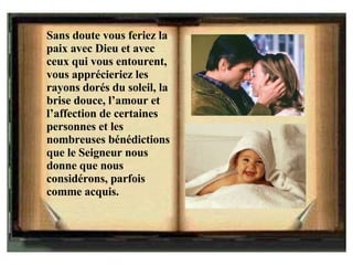 Sans doute vous feriez la paix avec Dieu et avec ceux qui vous entourent, vous apprécieriez les rayons dorés du soleil, la brise douce, l’amour et l’affection de certaines personnes et les nombreuses bénédictions que le Seigneur nous donne que nous considérons, parfois comme acquis. 
