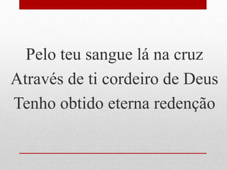 Pelo teu sangue lá na cruz
Através de ti cordeiro de Deus
Tenho obtido eterna redenção
 