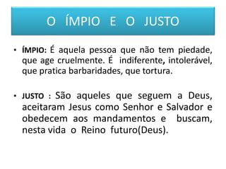 O ÍMPIO E O JUSTO
• ÍMPIO: É aquela pessoa que não tem piedade,
que age cruelmente. É indiferente, intolerável,
que pratica barbaridades, que tortura.
• JUSTO : São aqueles que seguem a Deus,
aceitaram Jesus como Senhor e Salvador e
obedecem aos mandamentos e buscam,
nesta vida o Reino futuro(Deus).
 