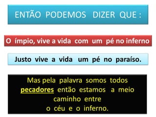 ENTÃO PODEMOS DIZER QUE :
Justo vive a vida um pé no paraíso.
O ímpio, vive a vida com um pé no inferno
Mas pela palavra somos todos
pecadores então estamos a meio
caminho entre
o céu e o inferno.
 