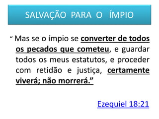 SALVAÇÃO PARA O ÍMPIO
“ Mas se o ímpio se converter de todos
os pecados que cometeu, e guardar
todos os meus estatutos, e proceder
com retidão e justiça, certamente
viverá; não morrerá.”
Ezequiel 18:21
 