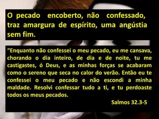 “Enquanto não confessei o meu pecado, eu me cansava,
chorando o dia inteiro, de dia e de noite, tu me
castigastes, ó Deus, e as minhas forças se acabaram
como o sereno que seca no calor do verão. Então eu te
confessei o meu pecado e não escondi a minha
maldade. Resolvi confessar tudo a ti, e tu perdoaste
todos os meus pecados.
Salmos 32.3-5
O pecado encoberto, não confessado,
traz amargura de espírito, uma angústia
sem fim.
 