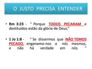 • Rm 3:23 - “ Porque TODOS PECARAM e
destituídos estão da glória de Deus.”
• 1 Jo 1:8 - “ Se dissermos que NÃO TEMOS
PECADO, enganamo-nos a nós mesmos,
e não há verdade em nós. ”
O JUSTO PRECISA ENTENDER
 