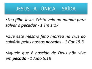 JESUS A ÚNICA SAÍDA
•Seu filho Jesus Cristo veio ao mundo para
salvar o pecador - 1 Tm 1:17
•Que este mesmo filho morreu na cruz do
calvário pelos nossos pecados - 1 Cor 15:3
•Aquele que é nascido de Deus não vive
em pecado - 1 João 5:18
 